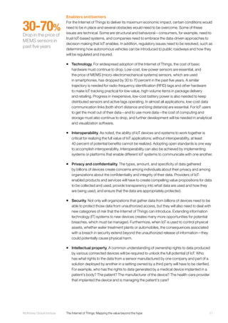 11McKinsey Global Institute	 The Internet of Things: Mapping the value beyond the hype
Enablers and barriers
For the Internet of Things to deliver its maximum economic impact, certain conditions would
need to be in place and several obstacles would need to be overcome. Some of these
issues are technical. Some are structural and behavioral—consumers, for example, need to
trust IoT-based systems, and companies need to embrace the data-driven approaches to
decision making that IoT enables. In addition, regulatory issues need to be resolved, such as
determining how autonomous vehicles can be introduced to public roadways and how they
will be regulated and insured.
ƒƒ Technology. For widespread adoption of the Internet of Things, the cost of basic
hardware must continue to drop. Low-cost, low-power sensors are essential, and
the price of MEMS (micro-electromechanical systems) sensors, which are used
in smartphones, has dropped by 30 to 70 percent in the past five years. A similar
trajectory is needed for radio-frequency identification (RFID) tags and other hardware
to make IoT tracking practical for low-value, high-volume items in package delivery
and retailing. Progress in inexpensive, low-cost battery power is also needed to keep
distributed sensors and active tags operating. In almost all applications, low-cost data
communication links (both short distance and long distance) are essential. For IoT users
to get the most out of their data—and to use more data—the cost of computing and
storage must also continue to drop, and further development will be needed in analytical
and visualization software.
ƒƒ Interoperability. As noted, the ability of IoT devices and systems to work together is
critical for realizing the full value of IoT applications; without interoperability, at least
40 percent of potential benefits cannot be realized. Adopting open standards is one way
to accomplish interoperability. Interoperability can also be achieved by implementing
systems or platforms that enable different IoT systems to communicate with one another.
ƒƒ Privacy and confidentiality. The types, amount, and specificity of data gathered
by billions of devices create concerns among individuals about their privacy and among
organizations about the confidentiality and integrity of their data. Providers of IoT-
enabled products and services will have to create compelling value propositions for data
to be collected and used, provide transparency into what data are used and how they
are being used, and ensure that the data are appropriately protected.
ƒƒ Security. Not only will organizations that gather data from billions of devices need to be
able to protect those data from unauthorized access, but they will also need to deal with
new categories of risk that the Internet of Things can introduce. Extending information
technology (IT) systems to new devices creates many more opportunities for potential
breaches, which must be managed. Furthermore, when IoT is used to control physical
assets, whether water treatment plants or automobiles, the consequences associated
with a breach in security extend beyond the unauthorized release of information—they
could potentially cause physical harm.
ƒƒ Intellectual property. A common understanding of ownership rights to data produced
by various connected devices will be required to unlock the full potential of IoT. Who
has what rights to the data from a sensor manufactured by one company and part of a
solution deployed by another in a setting owned by a third party will have to be clarified.
For example, who has the rights to data generated by a medical device implanted in a
patient’s body? The patient? The manufacturer of the device? The health-care provider
that implanted the device and is managing the patient’s care?
30-70%
Drop in the price of
MEMS sensors in
past five years
 