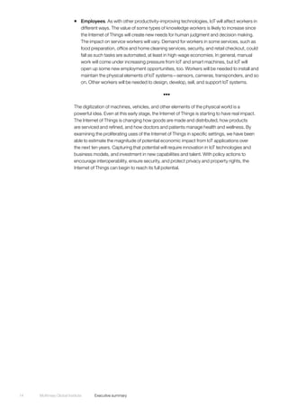 McKinsey Global Institute	 Executive summary14
ƒƒ Employees. As with other productivity-improving technologies, IoT will affect workers in
different ways. The value of some types of knowledge workers is likely to increase since
the Internet of Things will create new needs for human judgment and decision making.
The impact on service workers will vary. Demand for workers in some services, such as
food preparation, office and home cleaning services, security, and retail checkout, could
fall as such tasks are automated, at least in high-wage economies. In general, manual
work will come under increasing pressure from IoT and smart machines, but IoT will
open up some new employment opportunities, too. Workers will be needed to install and
maintain the physical elements of IoT systems—sensors, cameras, transponders, and so
on. Other workers will be needed to design, develop, sell, and support IoT systems.
•••
The digitization of machines, vehicles, and other elements of the physical world is a
powerful idea. Even at this early stage, the Internet of Things is starting to have real impact.
The Internet of Things is changing how goods are made and distributed, how products
are serviced and refined, and how doctors and patients manage health and wellness. By
examining the proliferating uses of the Internet of Things in specific settings, we have been
able to estimate the magnitude of potential economic impact from IoT applications over
the next ten years. Capturing that potential will require innovation in IoT technologies and
business models, and investment in new capabilities and talent. With policy actions to
encourage interoperability, ensure security, and protect privacy and property rights, the
Internet of Things can begin to reach its full potential.
 