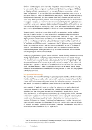 McKinsey Global Institute	 1. Introduction18
What we would recognize as the Internet of Things from our definition has been evolving
for two decades. Consumer goods manufacturers and retailers have long used RFID tags
on shipping pallets to manage inventory, for example. Today we are entering a critical
stage in IoT evolution. A number of significant technology changes have come together to
enable the rise of IoT. The prices of IoT hardware are dropping, putting sensors, processing
power, network bandwidth, and cloud storage within reach of more users and making a
wider range of IoT applications practical. There is also progress toward ubiquitous wireless
coverage at a low cost, an essential enabler for widespread adoption. IoT applications also
benefit from advances in big data and advanced analytics capabilities. While additional cost
improvements and continuing advances in technology are needed to achieve the maximum
economic impact that we estimate for 2025, advances to date have accelerated adoption.
We also observe the emergence of an Internet of Things ecosystem, another enabler of
adoption. This includes vendors that specialize in IoT hardware and software, systems
integrators, and a growing community of commercial and consumer IoT users.7
The actions
of policy makers can advance or retard the evolution of the Internet of Things from this
point. As we will discuss in Chapter 4, the potential economic impact that we estimate for
IoT applications in 2025 depends on measures to make IoT data secure, protect personal
privacy and intellectual property, and encourage interoperability among IoT devices and
systems. Particularly in developing economies, low-cost data infrastructure is needed.
Government agencies, working with technology providers, businesses, and consumers,
can also participate in many of these efforts.
Finally, applying IoT technologies to human activities is already showing potential for massive
change in people’s lives. From giving people with chronic diseases new tools to manage
their conditions to increasing fitness to avoid disease, the Internet of Things is beginning to
demonstrate its potential to improve human health. Across the uses of IoT technology that
we document in this report, people are the major beneficiaries—reducing their commuting
times, offloading domestic chores to machines, saving money on energy, getting greater
value from retail offers and in consumer products designed with IoT data, and enjoying life in
safer homes and cities.
Our goal and methodology
MGI undertook this research to develop an updated perspective on the potential impact of
the Internet of Things across the entire economy. We wanted to understand how and where
the use of IoT technologies could create value and to isolate the sources of that value. We
also wished to understand how IoT can create value up and down value chains.
After reviewing IoT applications, we concluded that using only a conventional approach
to sizing the potential impact, by examining how the applications might reduce costs or
improve quality only through the lens of individual industries or sectors, would not be
adequate. However, by viewing IoT applications through a “settings” lens—that is, within the
context of the physical environments in which systems can be deployed—we can capture
ways in which they create value for all parties in that setting (companies, consumers,
workers). By focusing on the user, the settings lens helps capture the value that users gain
from multiple IoT systems and, most importantly, from the interconnections among different
IoT systems and other IT systems and databases. On average, interoperability is required for
nearly 40 percent of the total value of IoT applications.
7
	 There are also nascent industry groups such as the Industrial Internet Consortium, whose mission includes
defining reference architectures to enable interoperability.
 