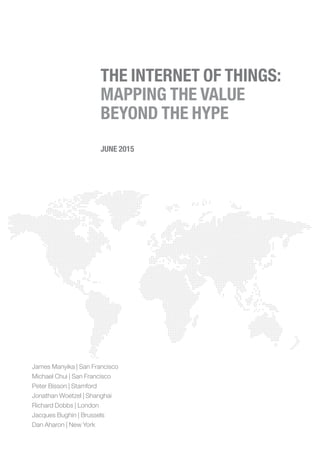 James Manyika | San Francisco
Michael Chui | San Francisco
Peter Bisson | Stamford
Jonathan Woetzel | Shanghai
Richard Dobbs | London
Jacques Bughin | Brussels
Dan Aharon | New York
JUNE 2015
THE INTERNET OF THINGS:
MAPPING THE VALUE
BEYOND THE HYPE
 