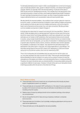 McKinsey Global Institute	 1. Introduction20
To estimate potential economic impact in 2025, we extrapolate from current and emerging
uses and estimate adoption rates, growth in relevant industries, and relevant demographic
changes. We find, for example, that in the factories setting, 43 percent of the value in
2025 would come from developing economies. This is largely due to the fast growth of the
manufacturing sector in these countries, which balances against lower levels of adoption.
For each estimate of potential economic impact, we offer a range of possible results; the
range is defined by factors such as penetration rates and sector growth rates.
We also identify the required enablers—the conditions that must be in place for maximum
economic impact—as well as the barriers to adoption in each setting. Enablers and barriers
vary by setting, but there are also common enablers and barriers, such as the need for
lower-cost components and low-power, low-cost data connectivity. We discuss these
common enablers and barriers in detail in Chapter 4.
It should also be noted what our research and sizing do not cover (see Box 2, “Notes on
sizing”). While we believe that our settings approach captures a broad view of the actual
economic impact that IoT technology applications could have a decade from now, these
estimates are not market or GDP predictions. We have looked at total economic benefit
to society, using a range of potential benefits based on factors that we can observe today
and from which we can extrapolate, such as rates of urbanization in developing economies
or growth rates of specific industry sectors. However, estimates have not been adjusted
for probability or subjected to risk analysis. They represent the estimated impact for all
participants in the value chain in more than 100 unique applications in nine settings. The
estimates here go beyond the pure GDP impact of IoT applications in 2025 and include
various forms of consumer surplus, which are not measured by GDP.
This is not an exhaustive set of possibilities that may exist over the next ten years, but
our use cases represent the major sources of IoT value. There are also several examples
that we identified but did not include in our sizing, such as using IoT sensors to track the
whereabouts of the elderly and children, and improved performance in hunting and fishing.
Therefore, this report should be seen as a directional effort, incorporating relative sizing and
a significant collection of use cases. However, it should not be seen as an exhaustive review
of all things possible within the domain of the Internet of Things.
Box 2. Notes on sizing
ƒƒ These estimates of economic impact are not comprehensive and include only direct
impact of applications sized in our research.
ƒƒ These estimates do not represent GDP contributions or the value of revenue generated
by sales of IoT products and services; they are estimates of potential economic impact,
including consumer surplus.
ƒƒ Relative sizes of impact by settings should not be considered rankings, since sizing is
not comprehensive.
ƒƒ We do not quantify the shift of value among companies or between companies
and consumers.
ƒƒ These estimates are not additive, due to partially overlapping applications and sources of
value across applications.
ƒƒ These estimates are not fully adjusted for risk and probability.
 
