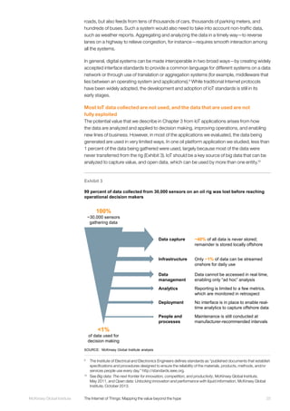 25McKinsey Global Institute	 The Internet of Things: Mapping the value beyond the hype
roads, but also feeds from tens of thousands of cars, thousands of parking meters, and
hundreds of buses. Such a system would also need to take into account non-traffic data,
such as weather reports. Aggregating and analyzing the data in a timely way—to reverse
lanes on a highway to relieve congestion, for instance—requires smooth interaction among
all the systems.
In general, digital systems can be made interoperable in two broad ways—by creating widely
accepted interface standards to provide a common language for different systems on a data
network or through use of translation or aggregation systems (for example, middleware that
lies between an operating system and applications).9
While traditional Internet protocols
have been widely adopted, the development and adoption of IoT standards is still in its
early stages.
Most IoT data collected are not used, and the data that are used are not
fully exploited
The potential value that we describe in Chapter 3 from IoT applications arises from how
the data are analyzed and applied to decision making, improving operations, and enabling
new lines of business. However, in most of the applications we evaluated, the data being
generated are used in very limited ways. In one oil platform application we studied, less than
1 percent of the data being gathered were used, largely because most of the data were
never transferred from the rig (Exhibit 3). IoT should be a key source of big data that can be
analyzed to capture value, and open data, which can be used by more than one entity.10
9
	 The Institute of Electrical and Electronics Engineers defines standards as “published documents that establish
specifications and procedures designed to ensure the reliability of the materials, products, methods, and/or
services people use every day.” http://standards.ieee.org.
10
	See Big data: The next frontier for innovation, competition, and productivity, McKinsey Global Institute,
May 2011, and Open data: Unlocking innovation and performance with liquid information, McKinsey Global
Institute, October 2013.
Exhibit 3
99 percent of data collected from 30,000 sensors on an oil rig was lost before reaching
operational decision makers
SOURCE: McKinsey Global Institute analysis
100%
~30,000 sensors
gathering data
<1%
of data used for
decision making
~40% of all data is never stored;
remainder is stored locally offshore
Data capture
Only ~1% of data can be streamed
onshore for daily use
Infrastructure
Data cannot be accessed in real time,
enabling only “ad hoc” analysis
Data
management
Reporting is limited to a few metrics,
which are monitored in retrospect
Analytics
No interface is in place to enable real-
time analytics to capture offshore data
Deployment
Maintenance is still conducted at
manufacturer-recommended intervals
People and
processes
 
