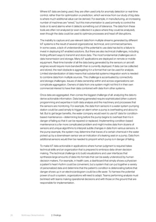 McKinsey Global Institute	 2. Findings26
Where IoT data are being used, they are often used only for anomaly detection or real-time
control, rather than for optimization or prediction, which we know from our study of big data
is where much additional value can be derived. For example, in manufacturing, an increasing
number of machines are “wired,” but this instrumentation is used primarily to control the
tools or to send alarms when it detects something out of tolerance. The data from these
tools are often not analyzed (or even collected in a place where they could be analyzed),
even though the data could be used to optimize processes and head off disruptions.
The inability to capture and use relevant data from multiple streams generated by different
IoT systems is the result of several organizational, technical, and commercial barriers.
In some cases, a lack of understanding of the potential to use data has led to a failure to
invest in deploying IoT-enabled solutions. But there are also technical challenges, including
finding efficient ways to transmit and store data. The most fundamental challenges are in
data transmission and storage. Many IoT applications are deployed on remote or mobile
equipment. Real-time transfer of all the data being generated by the sensors on aircraft
engines would require more bandwidth than is currently deployed. If data can be collected
and stored, the next obstacle is aggregating it in a format that can be used for analysis.
Limited standardization of data means that substantial systems integration work is needed
to combine data from multiple sources. This challenge is accentuated by connectivity
and storage challenges. Issues of data ownership within and across organizations can
complicate aggregation. Owners of data from one system might not find it in their own
commercial interest to have their data combined with data from other systems.
Once data are aggregated, then comes the biggest challenge of all: analyzing the data to
derive actionable information. Data being generated require sophisticated (often custom)
programming and expertise in both data analysis and the machinery and processes that
the sensors are monitoring. For example, the data from sensors in a water system pumping
station could be used simply to trigger an alarm when a pump is overheating and about to
fail. But to get larger benefits, the water company would want to use IoT data for condition-
based maintenance—determining long before the pump begins to overheat that it is in
danger of failing so that it can be repaired or replaced. Implementing condition-based
maintenance is a far more complicated problem and might involve data from dozens of
sensors and unique algorithms to interpret subtle changes in data from various sensors. In
the pump example, the system may determine that traces of a certain chemical in the water
picked up by a downstream sensor are an indication of a leaking seal on a pump. Data from
additional sensors would then be needed to pinpoint which pump is in danger of failing.
To make IoT data actionable in applications where human judgment is required takes
technical skills and an organization that is prepared to embrace data-driven decision
making. The technical challenge is to build visualizations and user interfaces that
synthesize large amounts of data into formats that can be easily understood by human
decision makers. For example, in health care, a dashboard that simply shows a physician
a patient’s heart rhythm could be convenient, but a system that can put together a variety
of personalized data and determine that the patient’s condition is deteriorating before that
danger shows up in an electrocardiogram could be a life saver. To harness the potential
power of such a system, organizations will need to adapt. Teams performing analysis must
be linked with teams making operational decisions and with those on the ground that are
responsible for implementation.
 