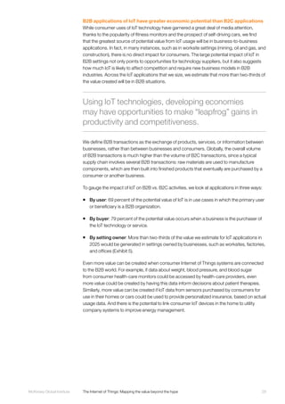 29McKinsey Global Institute	 The Internet of Things: Mapping the value beyond the hype
B2B applications of IoT have greater economic potential than B2C applications
While consumer uses of IoT technology have garnered a great deal of media attention,
thanks to the popularity of fitness monitors and the prospect of self-driving cars, we find
that the greatest source of potential value from IoT usage will be in business-to-business
applications. In fact, in many instances, such as in worksite settings (mining, oil and gas, and
construction), there is no direct impact for consumers. The large potential impact of IoT in
B2B settings not only points to opportunities for technology suppliers, but it also suggests
how much IoT is likely to affect competition and require new business models in B2B
industries. Across the IoT applications that we size, we estimate that more than two-thirds of
the value created will be in B2B situations.
We define B2B transactions as the exchange of products, services, or information between
businesses, rather than between businesses and consumers. Globally, the overall volume
of B2B transactions is much higher than the volume of B2C transactions, since a typical
supply chain involves several B2B transactions: raw materials are used to manufacture
components, which are then built into finished products that eventually are purchased by a
consumer or another business.
To gauge the impact of IoT on B2B vs. B2C activities, we look at applications in three ways:
ƒƒ By user: 69 percent of the potential value of IoT is in use cases in which the primary user
or beneficiary is a B2B organization.
ƒƒ By buyer: 79 percent of the potential value occurs when a business is the purchaser of
the IoT technology or service.
ƒƒ By setting owner: More than two-thirds of the value we estimate for IoT applications in
2025 would be generated in settings owned by businesses, such as worksites, factories,
and offices (Exhibit 5).
Even more value can be created when consumer Internet of Things systems are connected
to the B2B world. For example, if data about weight, blood pressure, and blood sugar
from consumer health-care monitors could be accessed by health-care providers, even
more value could be created by having this data inform decisions about patient therapies.
Similarly, more value can be created if IoT data from sensors purchased by consumers for
use in their homes or cars could be used to provide personalized insurance, based on actual
usage data. And there is the potential to link consumer IoT devices in the home to utility
company systems to improve energy management.
Using IoT technologies, developing economies
may have opportunities to make “leapfrog” gains in
productivity and competitiveness.
 
