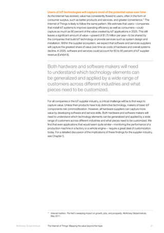 31McKinsey Global Institute	 The Internet of Things: Mapping the value beyond the hype
Users of IoT technologies will capture most of the potential value over time
As the Internet has evolved, value has consistently flowed to users, often in the form of
consumer surplus, such as better products and services, and greater convenience.11
The
Internet of Things is likely to follow the same pattern. We estimate that users—companies
that install IoT systems to improve operating efficiency as well as consumers—could
capture as much as 90 percent of the value created by IoT applications in 2025. This still
leaves a significant amount of value—upward of $1.75 trillion per year—to be shared by
the companies that build IoT technology or provide services such as system design and
installation. Within the supplier ecosystem, we expect that software and services suppliers
will capture the greatest share of value over time as costs of hardware and overall systems
decline. In 2025, software and services could account for 60 to 85 percent of IoT supplier
revenue (Exhibit 6).
For all companies in the IoT supplier industry, a critical challenge will be to find ways to
capture value. Unless their products have truly distinctive technology, makers of basic IoT
components risk commoditization. However, all hardware suppliers can capture more
value by developing software and service skills. Both hardware and software makers will
need to understand which technology elements can be generalized and applied by a wide
range of customers across different industries and what pieces need to be customized. We
find that even applications that would seem quite similar—monitoring the performance of a
production machine in a factory or a vehicle engine— require a great deal of customization
today. For a detailed discussion of the implications of these findings for the supplier industry,
see Chapter 5.
11
	 Internet matters: The Net's sweeping impact on growth, jobs, and prosperity, McKinsey Global Insitute,
May 2011.
Both hardware and software makers will need
to understand which technology elements can
be generalized and applied by a wide range of
customers across different industries and what
pieces need to be customized.
 