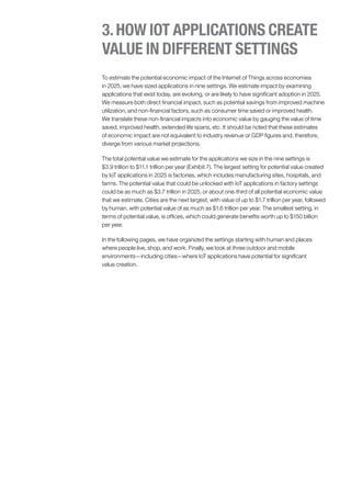 To estimate the potential economic impact of the Internet of Things across economies
in 2025, we have sized applications in nine settings. We estimate impact by examining
applications that exist today, are evolving, or are likely to have significant adoption in 2025.
We measure both direct financial impact, such as potential savings from improved machine
utilization, and non-financial factors, such as consumer time saved or improved health.
We translate these non-financial impacts into economic value by gauging the value of time
saved, improved health, extended life spans, etc. It should be noted that these estimates
of economic impact are not equivalent to industry revenue or GDP figures and, therefore,
diverge from various market projections.
The total potential value we estimate for the applications we size in the nine settings is
$3.9 trillion to $11.1 trillion per year (Exhibit 7). The largest setting for potential value created
by IoT applications in 2025 is factories, which includes manufacturing sites, hospitals, and
farms. The potential value that could be unlocked with IoT applications in factory settings
could be as much as $3.7 trillion in 2025, or about one-third of all potential economic value
that we estimate. Cities are the next largest, with value of up to $1.7 trillion per year, followed
by human, with potential value of as much as $1.6 trillion per year. The smallest setting, in
terms of potential value, is offices, which could generate benefits worth up to $150 billion
per year.
In the following pages, we have organized the settings starting with human and places
where people live, shop, and work. Finally, we look at three outdoor and mobile
environments—including cities—where IoT applications have potential for significant
value creation.
3.HOW IOT APPLICATIONS CREATE
VALUE IN DIFFERENT SETTINGS
 