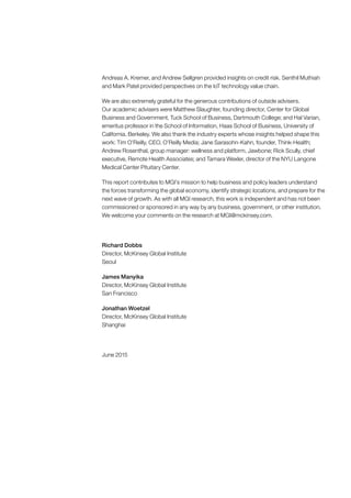 Andreas A. Kremer, and Andrew Sellgren provided insights on credit risk. Senthil Muthiah
and Mark Patel provided perspectives on the IoT technology value chain.
We are also extremely grateful for the generous contributions of outside advisers.
Our academic advisers were Matthew Slaughter, founding director, Center for Global
Business and Government, Tuck School of Business, Dartmouth College; and Hal Varian,
emeritus professor in the School of Information, Haas School of Business, University of
California, Berkeley. We also thank the industry experts whose insights helped shape this
work: Tim O’Reilly, CEO, O’Reilly Media; Jane Sarasohn-Kahn, founder, Think-Health;
Andrew Rosenthal, group manager: wellness and platform, Jawbone; Rick Scully, chief
executive, Remote Health Associates; and Tamara Wexler, director of the NYU Langone
Medical Center Pituitary Center.
This report contributes to MGI’s mission to help business and policy leaders understand
the forces transforming the global economy, identify strategic locations, and prepare for the
next wave of growth. As with all MGI research, this work is independent and has not been
commissioned or sponsored in any way by any business, government, or other institution.
We welcome your comments on the research at MGI@mckinsey.com.
Richard Dobbs
Director, McKinsey Global Institute
Seoul
James Manyika
Director, McKinsey Global Institute
San Francisco
Jonathan Woetzel
Director, McKinsey Global Institute
Shanghai
June 2015
 