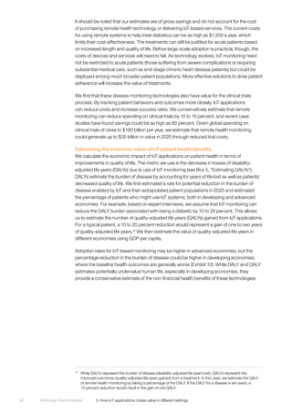 McKinsey Global Institute	 3. How IoT applications create value in different settings42
It should be noted that our estimates are of gross savings and do not account for the cost
of purchasing remote health technology or delivering IoT-based services. The current costs
for using remote systems to help treat diabetics can be as high as $1,200 a year, which
limits their cost-effectiveness. The treatments can still be justified for acute patients based
on increased length and quality of life. Before large-scale adoption is practical, though, the
costs of devices and services will need to fall. As technology evolves, IoT monitoring need
not be restricted to acute patients (those suffering from severe complications or requiring
substantial medical care, such as end-stage chronic heart disease patients) but could be
deployed among much broader patient populations. More effective solutions to drive patient
adherence will increase the value of treatments.
We find that these disease monitoring technologies also have value for the clinical trials
process. By tracking patient behaviors and outcomes more closely, IoT applications
can reduce costs and increase success rates. We conservatively estimate that remote
monitoring can reduce spending on clinical trials by 10 to 15 percent, and recent case
studies have found savings could be as high as 85 percent. Given global spending on
clinical trials of close to $190 billion per year, we estimate that remote health monitoring
could generate up to $35 billion in value in 2025 through reduced trial costs.
Calculating the economic value of IoT patient health benefits
We calculate the economic impact of IoT applications on patient health in terms of
improvements in quality of life. The metric we use is the decrease in losses of disability-
adjusted life years (DALYs) due to use of IoT monitoring (see Box 5, “Estimating QALYs”).
DALYs estimate the burden of disease by accounting for years of life lost as well as patients’
decreased quality of life. We first estimated a rate for potential reduction in the burden of
disease enabled by IoT and then extrapolated patient populations in 2025 and estimated
the percentage of patients who might use IoT systems, both in developing and advanced
economies. For example, based on expert interviews, we assume that IoT monitoring can
reduce the DALY burden associated with being a diabetic by 10 to 20 percent. This allows
us to estimate the number of quality-adjusted life years (QALYs) gained from IoT applications.
For a typical patient, a 10 to 20 percent reduction would represent a gain of one to two years
of quality-adjusted life years.16
We then estimate the value of quality-adjusted life years in
different economies using GDP per capita.
Adoption rates for IoT-based monitoring may be higher in advanced economies, but the
percentage reduction in the burden of disease could be higher in developing economies,
where the baseline health outcomes are generally worse (Exhibit 10). While DALY and QALY
estimates potentially undervalue human life, especially in developing economies, they
provide a conservative estimate of the non-financial health benefits of these technologies.
16
	 While DALYs represent the burden of disease (disability-adjusted life years lost), QALYs represent the
improved outcomes (quality-adjusted life years gained) from a treatment. In this case, we estimate the QALY
of remote health monitoring by taking a percentage of the DALY. If the DALY for a disease is ten years, a
10 percent reduction would result in the gain of one QALY.
 