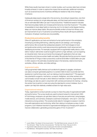 McKinsey Global Institute	 3. How IoT applications create value in different settings46
While these results have been shown in certain studies, such success rates have not been
broadly achieved. In order to capture the impact that we estimate, additional motivators
such as social and economic incentives will likely be needed to help drive changes
in behavior.
Inadequate sleep exacts a large toll on the economy. According to researchers, one-third
of American workers do not get adequate sleep, and their lower performance translates
into an estimated $63 billion per year in lost productivity.20
Additional research indicates
that improving sleep habits can increase performance by more than 9 percent.21
The ability
of wearables to track sleep habits is improving, but it is not clear to what degree tracking
sleep can improve sleep habits. We assume benefits similar to those from fitness uses
(an improvement of up to 15 percent), but achieving these results will require additional
motivators. Employer incentives are one possibility.
Productivity and safety benefits
Other IoT applications can track and enhance human performance in the workplace,
including by providing skill training, collecting data for job redesign, and managing
performance. We conclude that widespread adoption of IoT technologies to track
and guide worker activity could raise productivity significantly in both advanced and
developing economies. For example, equipped with an augmented-reality device, a low-
skill or medium-skill worker could be taught to perform a high-skill task, such as repairing
an industrial robot. Here we summarize the emerging IoT applications that can raise
productivity and improve worker health and safety. We estimate that the economic impact
of the Internet of Things on labor productivity could be $150 billion to $350 billion per year
in 2025, based on the estimates of potential value in the factories, retail environments,
worksites, offices, vehicles, and cities settings.
Augmented reality
Using augmented-reality devices such as electronic glasses or goggles, employers
can place computer-generated graphics in a worker’s field of vision to provide real-time
assistance in performing a task, such as making a machine adjustment.22
This approach
has potential for surgeons, mechanics, surveyors, firefighters, and other workers who
cannot easily consult manuals or other reference materials in real time. Augmented-reality
technology can also be used in conjunction with cameras and sensors for training—showing
the worker how to perform a task and using the data feed to correct mistakes. Such a
system can help train relatively unskilled workers for high-value work.
Organizational redesign
Today, organizations conduct periodic surveys to check the pulse of organizational health
and performance. The survey results are used to pinpoint areas for improvement. With
IoT technology, employers can get direct data on how jobs are performed. Using badges,
mobile devices, and cameras, employers could track employees—who opt in—and map
interactions among workers. This would provide data for managers to assess in real time
how well organizations are functioning, rather than relying on employee surveys. In pilot
programs, such initiatives have led to organizational redesigns by changing work spaces to
improve collaboration, generating productivity gains of 10 to 12 percent.23
20
	 Lauren Weber, “Go ahead, hit the snooze button,” The Wall Street Journal, January 23, 2013.
21
	 Tony Schwartz, “Relax! You’ll be more productive,” The New York Times, February 9, 2013.
22
	 Augmented-reality devices can also provide audio information and tactile feedback.
23
	 Rob Matheson, “Moneyball for business,” MIT News, November 14, 2014.
 