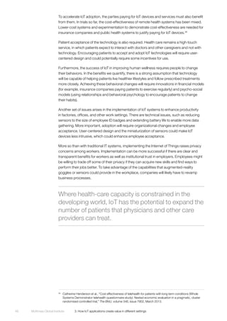 McKinsey Global Institute	 3. How IoT applications create value in different settings48
To accelerate IoT adoption, the parties paying for IoT devices and services must also benefit
from them. In trials so far, the cost-effectiveness of remote health systems has been mixed.
Lower-cost systems and experimentation to demonstrate cost-effectiveness are needed for
insurance companies and public health systems to justify paying for IoT devices.26
Patient acceptance of the technology is also required. Health care remains a high-touch
service, in which patients expect to interact with doctors and other caregivers and not with
technology. Encouraging patients to accept and adopt IoT technologies will require user-
centered design and could potentially require some incentives for use.
Furthermore, the success of IoT in improving human wellness requires people to change
their behaviors. In the benefits we quantify, there is a strong assumption that technology
will be capable of helping patients live healthier lifestyles and follow prescribed treatments
more closely. Achieving these behavioral changes will require innovations in financial models
(for example, insurance companies paying patients to exercise regularly) and psycho-social
models (using relationships and behavioral psychology to encourage patients to change
their habits).
Another set of issues arises in the implementation of IoT systems to enhance productivity
in factories, offices, and other work settings. There are technical issues, such as reducing
sensors to the size of employee ID badges and extending battery life to enable more data
gathering. More important, adoption will require organizational changes and employee
acceptance. User-centered design and the miniaturization of sensors could make IoT
devices less intrusive, which could enhance employee acceptance.
More so than with traditional IT systems, implementing the Internet of Things raises privacy
concerns among workers. Implementation can be more successful if there are clear and
transparent benefits for workers as well as institutional trust in employers. Employees might
be willing to trade off some of their privacy if they can acquire new skills and find ways to
perform their jobs better. To take advantage of the capabilities that augmented-reality
goggles or sensors could provide in the workplace, companies will likely have to revamp
business processes.
26
	 Catherine Henderson et al., “Cost effectiveness of telehealth for patients with long term conditions (Whole
Systems Demonstrator telehealth questionnaire study): Nested economic evaluation in a pragmatic, cluster
randomised controlled trial,” The BMJ, volume 346, issue 7902, March 2013.
Where health-care capacity is constrained in the
developing world, IoT has the potential to expand the
number of patients that physicians and other care
providers can treat.
 