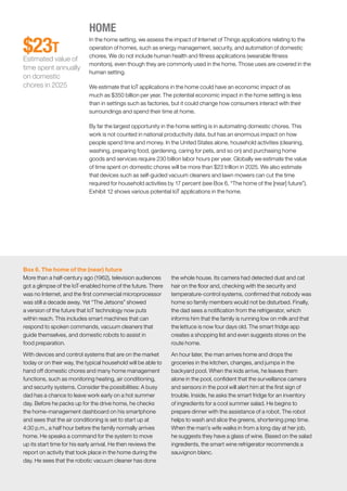 McKinsey Global Institute	 3. How IoT applications create value in different settings50
HOME
In the home setting, we assess the impact of Internet of Things applications relating to the
operation of homes, such as energy management, security, and automation of domestic
chores. We do not include human health and fitness applications (wearable fitness
monitors), even though they are commonly used in the home. Those uses are covered in the
human setting.
We estimate that IoT applications in the home could have an economic impact of as
much as $350 billion per year. The potential economic impact in the home setting is less
than in settings such as factories, but it could change how consumers interact with their
surroundings and spend their time at home.
By far the largest opportunity in the home setting is in automating domestic chores. This
work is not counted in national productivity data, but has an enormous impact on how
people spend time and money. In the United States alone, household activities (cleaning,
washing, preparing food, gardening, caring for pets, and so on) and purchasing home
goods and services require 230 billion labor hours per year. Globally we estimate the value
of time spent on domestic chores will be more than $23 trillion in 2025. We also estimate
that devices such as self-guided vacuum cleaners and lawn mowers can cut the time
required for household activities by 17 percent (see Box 6, “The home of the [near] future”).
Exhibit 12 shows various potential IoT applications in the home.
$23T
Estimated value of
time spent annually
on domestic
chores in 2025
Box 6. The home of the (near) future
More than a half-century ago (1962), television audiences
got a glimpse of the IoT-enabled home of the future. There
was no Internet, and the first commercial microprocessor
was still a decade away. Yet “The Jetsons” showed
a version of the future that IoT technology now puts
within reach. This includes smart machines that can
respond to spoken commands, vacuum cleaners that
guide themselves, and domestic robots to assist in
food preparation.
With devices and control systems that are on the market
today or on their way, the typical household will be able to
hand off domestic chores and many home management
functions, such as monitoring heating, air conditioning,
and security systems. Consider the possibilities: A busy
dad has a chance to leave work early on a hot summer
day. Before he packs up for the drive home, he checks
the home-management dashboard on his smartphone
and sees that the air conditioning is set to start up at
4:30 p.m., a half hour before the family normally arrives
home. He speaks a command for the system to move
up its start time for his early arrival. He then reviews the
report on activity that took place in the home during the
day. He sees that the robotic vacuum cleaner has done
the whole house. Its camera had detected dust and cat
hair on the floor and, checking with the security and
temperature-control systems, confirmed that nobody was
home so family members would not be disturbed. Finally,
the dad sees a notification from the refrigerator, which
informs him that the family is running low on milk and that
the lettuce is now four days old. The smart fridge app
creates a shopping list and even suggests stores on the
route home.
An hour later, the man arrives home and drops the
groceries in the kitchen, changes, and jumps in the
backyard pool. When the kids arrive, he leaves them
alone in the pool, confident that the surveillance camera
and sensors in the pool will alert him at the first sign of
trouble. Inside, he asks the smart fridge for an inventory
of ingredients for a cool summer salad. He begins to
prepare dinner with the assistance of a robot. The robot
helps to wash and slice the greens, shortening prep time.
When the man’s wife walks in from a long day at her job,
he suggests they have a glass of wine. Based on the salad
ingredients, the smart wine refrigerator recommends a
sauvignon blanc.
 