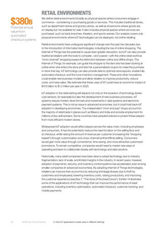 McKinsey Global Institute	 3. How IoT applications create value in different settings56
RETAIL ENVIRONMENTS
We define retail environments broadly as physical spaces where consumers engage in
commerce—considering or purchasing goods or services. This includes traditional stores,
such as department stores and grocery stores, as well as showrooms where goods are
on display but not available for sale. It also includes physical spaces where services are
purchased, such as bank branches, theaters, and sports arenas. Our analysis covers only
physical environments where IoT technologies can be deployed, not online retailing.
Retail environments have undergone significant change over the past two decades due
to the introduction of information technologies, including the rise of online shopping. The
Internet of Things has the potential to cause even greater disruption, but IoT can also provide
traditional retailers with the tools to compete—and coexist—with the online retail world as
“omni-channel” shopping erases the distinction between online and offline shops. The
Internet of Things, for example, can guide the shopper to the item she has been looking at
online when she enters the store and text her a personalized coupon to make the purchase
in-store that day. IoT technology can also provide data to optimize store layouts, enable fully
automated checkout, and fine-tune inventory management. These and other innovations
could enable new business models and allow retailers to improve productivity, reduce
costs, and raise sales. We estimate that these uses of IoT could have an economic impact of
$410 billion to $1.2 trillion per year in 2025.
IoT adoption in the retail setting will depend not only on the evolution of technology (lower-
cost sensors, for example) but also the development of new business processes. IoT
systems require modern store formats and investments in data systems and electronic
payment systems. This is not an issue in advanced economies, but it could hold back IoT
adoption in developing economies. Tiny independent “mom and pop” shops account for
the majority of retail trade in places such as Mexico and India and provide employment for
millions of low-skill workers. Some countries have adopted policies to protect these players
from more efficient modern stores.
Widespread IoT adoption would affect players across the value chain, including employees
and consumers. It has the potential to reduce the need for labor on the selling floor and
at checkout, while raising the amount of revenue per customer (increasing the “shopping
basket”) through customization and cross-channel (online/offline) selling. Consumers
would gain more value through convenience, time saving, and more attractive customized
promotions. To remain competitive, companies would need to master new ways of
operating and learn to collaborate closely with technology and data vendors.
Historically, many retail companies have been slow to adopt technology due to industry
fragmentation, lack of scale, and limited margins in the industry. In recent years, however,
adoption of payments, security, and inventory control systems has accelerated, even among
smaller companies (in advanced economies). By adopting Internet of Things technologies,
retailers can improve their economics by reducing shrinkage (losses due to theft by
customers and employees), lowering inventory costs, raising productivity, and improving
the customer experience (see Box 7, “The store of the [near] future”). Exhibit 14 illustrates
some of the applications of IoT technology that can improve the performance of retail
operations, including inventory optimization, automated checkout, customer tracking, and
mobile payments.
$380B
Potential annual
value from
automated
checkout systems
 