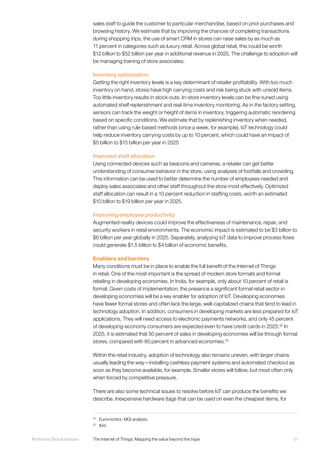 61McKinsey Global Institute	 The Internet of Things: Mapping the value beyond the hype
sales staff to guide the customer to particular merchandise, based on prior purchases and
browsing history. We estimate that by improving the chances of completing transactions
during shopping trips, the use of smart CRM in stores can raise sales by as much as
11 percent in categories such as luxury retail. Across global retail, this could be worth
$12 billion to $52 billion per year in additional revenue in 2025. The challenge to adoption will
be managing training of store associates.
Inventory optimization
Getting the right inventory levels is a key determinant of retailer profitability. With too much
inventory on hand, stores have high carrying costs and risk being stuck with unsold items.
Too little inventory results in stock-outs. In-store inventory levels can be fine-tuned using
automated shelf replenishment and real-time inventory monitoring. As in the factory setting,
sensors can track the weight or height of items in inventory, triggering automatic reordering
based on specific conditions. We estimate that by replenishing inventory when needed,
rather than using rule-based methods (once a week, for example), IoT technology could
help reduce inventory carrying costs by up to 10 percent, which could have an impact of
$5 billion to $15 billion per year in 2025
Improved staff allocation
Using connected devices such as beacons and cameras, a retailer can get better
understanding of consumer behavior in the store, using analyses of footfalls and crowding.
This information can be used to better determine the number of employees needed and
deploy sales associates and other staff throughout the store most effectively. Optimized
staff allocation can result in a 10 percent reduction in staffing costs, worth an estimated
$10 billion to $19 billion per year in 2025.
Improving employee productivity
Augmented-reality devices could improve the effectiveness of maintenance, repair, and
security workers in retail environments. The economic impact is estimated to be $3 billion to
$6 billion per year globally in 2025. Separately, analyzing IoT data to improve process flows
could generate $1.5 billion to $4 billion of economic benefits.
Enablers and barriers
Many conditions must be in place to enable the full benefit of the Internet of Things
in retail. One of the most important is the spread of modern store formats and formal
retailing in developing economies. In India, for example, only about 10 percent of retail is
formal. Given costs of implementation, the presence a significant formal retail sector in
developing economies will be a key enabler for adoption of IoT. Developing economies
have fewer formal stores and often lack the large, well-capitalized chains that tend to lead in
technology adoption. In addition, consumers in developing markets are less prepared for IoT
applications. They will need access to electronic payments networks, and only 45 percent
of developing-economy consumers are expected even to have credit cards in 2025.32
In
2025, it is estimated that 50 percent of sales in developing economies will be through formal
stores, compared with 80 percent in advanced economies.33
Within the retail industry, adoption of technology also remains uneven, with larger chains
usually leading the way—installing cashless payment systems and automated checkout as
soon as they become available, for example. Smaller stores will follow, but most often only
when forced by competitive pressure.
There are also some technical issues to resolve before IoT can produce the benefits we
describe. Inexpensive hardware (tags that can be used on even the cheapest items, for
32
	 Euromonitor; MGI analysis.
33
	Ibid.
 