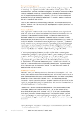 McKinsey Global Institute	 3. How IoT applications create value in different settings64
Commercial building security
Security cameras have been used to monitor activity in office buildings for many years. With
IoT technology, such as pattern-recognition software, these security systems can be far
more effective and less costly. Rather than having a security employee monitor the feed from
cameras, an intelligent system can automatically detect anomalous patterns in the video
data and immediately alert authorities of a possible intrusion. Such security systems can
reduce the cost of human observation needed by 20 to 50 percent, leading to a potential
savings of more than $6 billion in 2025.
There are other potential uses of IoT technology in the office environment, which we have
not sized. These would include using data from office equipment to develop better products
(usage-based design).
Human productivity
Today, organizations conduct periodic surveys of office workers to assess organizational
health and use the results to make improvements in job design and processes. In the future,
companies could use badges or fitness monitors (probably on an opt-in basis) to track
activity and interactions among employees. Employers could use the insights to identify
areas for improvement. In pilot programs, such initiatives have generated 10 to 12 percent of
productivity gains and individual performance improvements of 20 percent.35
The greatest
benefits would come from improved productivity of knowledge workers such as engineers,
marketers, and lawyers whose performance depends upon collaboration with others. We
estimate that process improvements for such workers based on IoT data could generate an
economic impact of between $16 billion and $47 billion per year globally in 2025.
IoT technology also enables companies to monitor activities of their mobile employees
more closely and use the information collected for performance management. For example,
companies could track the activities of field sales reps and implement performance
improvement programs for each one. Typically, performance management initiatives
can yield productivity gains of 10 to 20 percent. We estimate the potential impact from
IoT applications on the productivity of field employees at $19 billion to $43 billion in 2025,
based on a conservative assumption of 5 percent productivity gains. Augmented-reality
technologies can create an additional $13 billion to $25 billion of economic benefits by
helping workers be more productive.
Enablers and barriers
In the office setting, one of the important issues that could influence adoption is cost. There
are also technical issues, such as the need for low-power, low-cost data communications to
gather signals from many sensors and cameras. Interpreting that data reliably (distinguishing
between an intruder and a moving shadow in an office park) will require continuing
improvement in pattern-recognition software. Advances in analytics will help companies use
more of the data they collect. As with other applications, data security and privacy concerns
will need to be addressed in the office setting.
Capturing the full benefits of organizational redesign would require employees to agree
to be tracked, at least during data-gathering periods. This will raise privacy concerns
and potentially legal concerns, too, especially in regions with stringent regulations about
personal information. Even though privacy concerns may face fewer regulatory barriers
in some developing economies, we would expect lower adoption rates in those regions
because the productivity gains would have to be larger to justify the investment where wage
rates are low.
35
	 Kieron Monks, “Happier, more productive...would tagging your workforce transform your business?” CNN
Smart Business, December 4, 2014.
 