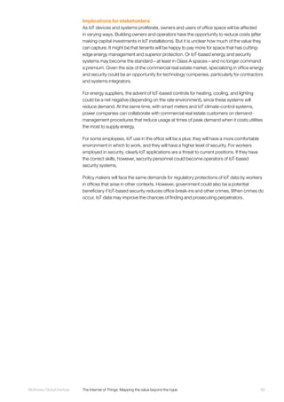 65McKinsey Global Institute	 The Internet of Things: Mapping the value beyond the hype
Implications for stakeholders
As IoT devices and systems proliferate, owners and users of office space will be affected
in varying ways. Building owners and operators have the opportunity to reduce costs (after
making capital investments in IoT installations). But it is unclear how much of the value they
can capture. It might be that tenants will be happy to pay more for space that has cutting-
edge energy management and superior protection. Or IoT-based energy and security
systems may become the standard—at least in Class A spaces—and no longer command
a premium. Given the size of the commercial real estate market, specializing in office energy
and security could be an opportunity for technology companies, particularly for contractors
and systems integrators.
For energy suppliers, the advent of IoT-based controls for heating, cooling, and lighting
could be a net negative (depending on the rate environment), since these systems will
reduce demand. At the same time, with smart meters and IoT climate-control systems,
power companies can collaborate with commercial real estate customers on demand-
management procedures that reduce usage at times of peak demand when it costs utilities
the most to supply energy.
For some employees, IoT use in the office will be a plus: they will have a more comfortable
environment in which to work, and they will have a higher level of security. For workers
employed in security, clearly IoT applications are a threat to current positions. If they have
the correct skills, however, security personnel could become operators of IoT-based
security systems.
Policy makers will face the same demands for regulatory protections of IoT data by workers
in offices that arise in other contexts. However, government could also be a potential
beneficiary if IoT-based security reduces office break-ins and other crimes. When crimes do
occur, IoT data may improve the chances of finding and prosecuting perpetrators.
 