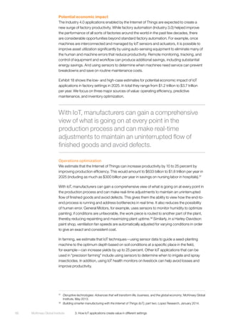 McKinsey Global Institute	 3. How IoT applications create value in different settings68
Potential economic impact
The Industry 4.0 applications enabled by the Internet of Things are expected to create a
new surge of factory productivity. While factory automation (Industry 3.0) helped improve
the performance of all sorts of factories around the world in the past few decades, there
are considerable opportunities beyond standard factory automation. For example, once
machines are interconnected and managed by IoT sensors and actuators, it is possible to
improve asset utilization significantly by using auto-sensing equipment to eliminate many of
the human and machine errors that reduce productivity. Remote monitoring, tracking, and
control of equipment and workflow can produce additional savings, including substantial
energy savings. And using sensors to determine when machines need service can prevent
breakdowns and save on routine maintenance costs.
Exhibit 18 shows the low- and high-case estimates for potential economic impact of IoT
applications in factory settings in 2025. In total they range from $1.2 trillion to $3.7 trillion
per year. We focus on three major sources of value: operating efficiency, predictive
maintenance, and inventory optimization.
Operations optimization
We estimate that the Internet of Things can increase productivity by 10 to 25 percent by
improving production efficiency. This would amount to $633 billion to $1.8 trillion per year in
2025 (including as much as $300 billion per year in savings on nursing labor in hospitals).37
With IoT, manufacturers can gain a comprehensive view of what is going on at every point in
the production process and can make real-time adjustments to maintain an uninterrupted
flow of finished goods and avoid defects. This gives them the ability to view how the end-to-
end process is running and address bottlenecks in real time. It also reduces the possibility
of human error. General Motors, for example, uses sensors to monitor humidity to optimize
painting; if conditions are unfavorable, the work piece is routed to another part of the plant,
thereby reducing repainting and maximizing plant uptime.38
Similarly, in a Harley-Davidson
paint shop, ventilation fan speeds are automatically adjusted for varying conditions in order
to give an exact and consistent coat.
In farming, we estimate that IoT techniques—using sensor data to guide a seed-planting
machine to the optimum depth based on soil conditions at a specific place in the field,
for example—can increase yields by up to 25 percent. Other IoT applications that can be
used in “precision farming” include using sensors to determine when to irrigate and spray
insecticides. In addition, using IoT health monitors on livestock can help avoid losses and
improve productivity.
37
	 Disruptive technologies: Advances that will transform life, business, and the global economy, McKinsey Global
Institute, May 2013.
38
	 Building smarter manufacturing with the Internet of Things (IoT), part two, Lopez Research, January 2014.
With IoT, manufacturers can gain a comprehensive
view of what is going on at every point in the
production process and can make real-time
adjustments to maintain an uninterrupted flow of
finished goods and avoid defects.
 