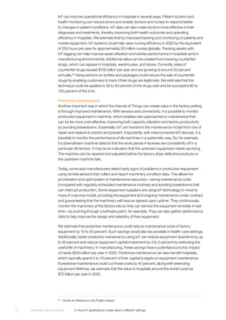 McKinsey Global Institute	 3. How IoT applications create value in different settings70
IoT can improve operational efficiency in hospitals in several ways. Patient location and
health monitoring can reduce errors and enable doctors and nurses to respond better
to changes in patient conditions. IoT data can also make doctors more effective in their
diagnoses and treatments, thereby improving both health outcomes and operating
efficiency in hospitals. We estimate that by improved tracking and monitoring of patients and
mobile equipment, IoT systems could help raise nursing efficiency in 2025 by the equivalent
of 250 hours per year for approximately 50 million nurses globally. Tracking assets with
IoT tagging can help improve asset utilization and worker performance in hospitals (and in
manufacturing environments). Additional value can be created from tracking counterfeit
drugs, which can appear in hospitals, warehouses, and stores. Currently, sales of
counterfeit drugs exceed $100 billion per year and are growing at around 20 percent
annually.39
Using sensors on bottles and packages could reduce the sale of counterfeit
drugs by enabling customers to track if their drugs are legitimate. We estimate that this
technique could be applied to 30 to 50 percent of the drugs sold and be successful 80 to
100 percent of the time.
Predictive maintenance
Another important way in which the Internet of Things can create value in the factory setting
is through improved maintenance. With sensors and connectivity, it is possible to monitor
production equipment in real time, which enables new approaches to maintenance that
can be far more cost-effective, improving both capacity utilization and factory productivity
by avoiding breakdowns. Essentially, IoT can transform the maintenance model from one of
repair and replace to predict and prevent. Importantly, with interconnected IoT devices, it is
possible to monitor the performance of all machines in a systematic way. So, for example,
if a downstream machine detects that the work pieces it receives are consistently off in a
particular dimension, it may be an indication that the upstream equipment needs servicing.
The machine can be repaired and adjusted before the factory ships defective products or
the upstream machine fails.
Today, some auto manufacturers detect early signs of problems in production equipment
using remote sensors that collect and report machinery condition data. This allows for
prioritization and optimization of maintenance resources—saving maintenance costs
(compared with regularly scheduled maintenance routines) and avoiding breakdowns that
can interrupt production. Some equipment suppliers are using IoT technology to move to
more of a service model, providing the equipment and ongoing maintenance under contract
and guaranteeing that the machinery will have an agreed-upon uptime. They continuously
monitor the machinery at the factory site so they can service the equipment remotely in real
time—by pushing through a software patch, for example. They can also gather performance
data to help improve the design and reliability of their equipment.
We estimate that predictive maintenance could reduce maintenance costs of factory
equipment by 10 to 40 percent. Such savings would also be possible in health-care settings.
Additionally, better predictive maintenance using IoT can reduce equipment downtime by up
to 50 percent and reduce equipment capital investment by 3 to 5 percent by extending the
useful life of machinery. In manufacturing, these savings have a potential economic impact
of nearly $630 billion per year in 2025. Predictive maintenance can also benefit hospitals,
which typically spend 5 to 10 percent of their capital budgets on equipment maintenance.
If predictive maintenance could cut those costs by 40 percent, along with extending
equipment lifetimes, we estimate that the value to hospitals around the world could be
$70 billion per year in 2025.
39
	 Center for Medicine in the Public Interest.
 