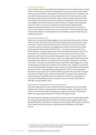 71McKinsey Global Institute	 The Internet of Things: Mapping the value beyond the hype
Inventory optimization
Factory operators also have an opportunity to capture value by improving how they manage
inventory. Inventory ties up capital, and holding too much reduces margins, while holding
too little disrupts production. Using weight or height detection sensors, it is possible to set
up condition-based automatic reordering routines that are far more precise than current
rules-based systems, which estimate when replenishment is needed, rather than relying
on actual data. Wurth USA, an auto parts supplier, has developed an “iBins” system that
uses intelligent camera technology to monitor the fill level of a supply box and wirelessly
transmit the data to an inventory management system that automatically reorders
supplies. McKinsey estimates that such inventory optimization measures can save as
much as 20 to 50 percent of factory inventory carrying costs.40
Tracking assets also helps
improve asset utilization as well as performance of employees across manufacturing and
hospital environments.
Augmented-reality devices
Devices such as augmented-reality goggles can be used to extend the powers of workers,
impart new skills, and enforce proper procedures. Graphical information appears to float
in the wearer’s field of vision so the worker does not have to find a terminal or computer
to retrieve a manual, for example. The goggles have cameras to record what the wearer
is seeing and can also provide audio information.41
Such devices can be used in many
factory settings—providing a surgeon with a heads-up display of the patient’s latest X-ray,
for example. In a manufacturing environment, a maintenance mechanic could receive
diagnostic data through her augmented-reality glasses, call on an expert system to help
her quickly diagnose problems, and get to work on the needed repair. Observing her work,
the goggles would make sure she executes the repair properly—alerting her if she leaves
out a screw, for example. For less skilled workers, augmented-reality goggles can be used
for skill training and to help correct performance of specific tasks. Adoption of augmented-
reality technology will likely take place in waves, with the most highly skilled workers getting
the equipment first. The Google Glass prototype sold for $1,500, and we would expect
that similar devices might reach the $200-to-$300 range within ten years. Given the higher
productivity and higher wages in advanced economies, the adoption rate of augmented-
reality technology in advanced economies could be 8 to 15 percent, compared with 2
to 5 percent in developing economies, resulting in economic benefits of $30 billion to
$60 billion per year globally in 2025.
Organizational redesign/performance management
A set of IoT applications can raise productivity in factory settings by using sensor data to
redesign jobs and tasks. Equipping workers with badges and tags, companies can track
activity and interactions to better understand how each function works. The estimated
benefit from organizational redesign is $17 billion to $50 billion annually.
IoT-based inventory optimization can also reduce inventory costs in hospitals. We estimate
that using automated replenishment systems to restock medical supplies could produce
savings of $4 billion to $13 billion for hospitals around the world in 2025. In total, we estimate
that IoT-based inventory optimization could create value of $98 billion to $342 billion
per year.
40
	See Industry 4.0: How to navigate digitization of the manufacturing sector, McKinsey & Company, April 2015.
41
	 Augmented-reality systems can also include tactile feedback.
 