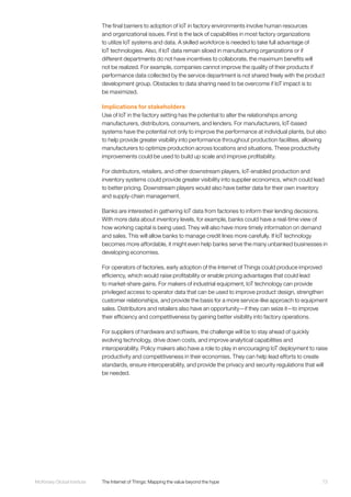 73McKinsey Global Institute	 The Internet of Things: Mapping the value beyond the hype
The final barriers to adoption of IoT in factory environments involve human resources
and organizational issues. First is the lack of capabilities in most factory organizations
to utilize IoT systems and data. A skilled workforce is needed to take full advantage of
IoT technologies. Also, if IoT data remain siloed in manufacturing organizations or if
different departments do not have incentives to collaborate, the maximum benefits will
not be realized. For example, companies cannot improve the quality of their products if
performance data collected by the service department is not shared freely with the product
development group. Obstacles to data sharing need to be overcome if IoT impact is to
be maximized.
Implications for stakeholders
Use of IoT in the factory setting has the potential to alter the relationships among
manufacturers, distributors, consumers, and lenders. For manufacturers, IoT-based
systems have the potential not only to improve the performance at individual plants, but also
to help provide greater visibility into performance throughout production facilities, allowing
manufacturers to optimize production across locations and situations. These productivity
improvements could be used to build up scale and improve profitability.
For distributors, retailers, and other downstream players, IoT-enabled production and
inventory systems could provide greater visibility into supplier economics, which could lead
to better pricing. Downstream players would also have better data for their own inventory
and supply-chain management.
Banks are interested in gathering IoT data from factories to inform their lending decisions.
With more data about inventory levels, for example, banks could have a real-time view of
how working capital is being used. They will also have more timely information on demand
and sales. This will allow banks to manage credit lines more carefully. If IoT technology
becomes more affordable, it might even help banks serve the many unbanked businesses in
developing economies.
For operators of factories, early adoption of the Internet of Things could produce improved
efficiency, which would raise profitability or enable pricing advantages that could lead
to market-share gains. For makers of industrial equipment, IoT technology can provide
privileged access to operator data that can be used to improve product design, strengthen
customer relationships, and provide the basis for a more service-like approach to equipment
sales. Distributors and retailers also have an opportunity—if they can seize it—to improve
their efficiency and competitiveness by gaining better visibility into factory operations.
For suppliers of hardware and software, the challenge will be to stay ahead of quickly
evolving technology, drive down costs, and improve analytical capabilities and
interoperability. Policy makers also have a role to play in encouraging IoT deployment to raise
productivity and competitiveness in their economies. They can help lead efforts to create
standards, ensure interoperability, and provide the privacy and security regulations that will
be needed.
 