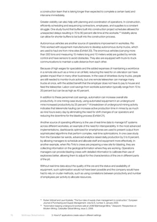 McKinsey Global Institute	 3. How IoT applications create value in different settings76
a construction team that is taking longer than expected to complete a certain task) and
intervene immediately.
Greater visibility can also help with planning and coordination of operations. In construction,
efficiently scheduling and sequencing contractors, employees, and supplies is a constant
struggle. One study found that buffers built into construction project schedules allowed for
unexpected delays resulting in 70 to 80 percent idle time at the worksite.44
Visibility alone
can allow for shorter buffers to be built into the construction process.
Autonomous vehicles are another source of operations improvement in worksites. Rio
Tinto worked with equipment manufacturers to develop autonomous dump trucks, which
are used to haul ore from mine sites (Exhibit 20). The enormous vehicles (carrying more
than 300 tons and measuring 15 meters long and 10 meters wide) are guided by remote
control and have sensors to avoid obstacles. They also are equipped with truck-to-truck
communications to maintain a safe distance from each other.
Because of high wages for specialists and the added expenses of maintaining a workforce
in a remote site such as a mine or an oil field, reducing the need for on-site labor can have
greater impact than in many other businesses. In the case of driverless dump trucks, people
are still needed to monitor truck activity, but one remote teleworker can manage many
trucks at once, with the added benefit that the employer does not have to pay to house and
feed the teleworker. Labor-cost savings from worksite automation typically range from 10 to
20 percent but can be as high as 40 percent.
In addition to these personnel cost savings, automation can increase overall site
productivity. In one mining case study, using automated equipment in an underground
mine increased productivity by 25 percent.45
A breakdown of underground mining activity
indicates that teleremote hauling can increase active production time in mines by as much
as nine hours every day by eliminating the need for shift changes of car operators and
reducing the downtime for the blasting process (Exhibit 21).
Another source of operating efficiency is the use of real-time data to manage IoT systems
across different worksites, an example of the need for interoperability. In the most advanced
implementations, dashboards optimized for smartphones are used to present output from
sophisticated algorithms that perform complex, real-time optimizations. In one case study
from the Canadian tar sands, advanced analytics raised daily production by 5 to 8 percent,
by allowing managers to schedule and allocate staff and equipment more effectively. In
another example, when Rio Tinto’s crews are preparing a new site for blasting, they are
collecting information on the geological formation where they are working. Operations
managers can provide blasting crews with detailed information to calibrate their use of
explosives better, allowing them to adjust for the characteristics of the ore in different parts
of the pit.
Without real-time data about the quality of the ore and the status and availability of
equipment, such optimization would not have been possible and the company would have
had to rely on cruder methods, such as using correlations between productivity and number
of employees per activity to allocate resources.
44
	 Ruben Vrijhoef and Lauri Koskela, “The four roles of supply chain management in construction,” European
Journal of Purchasing and Supply Management, volume 6, number 3, January 2000.
45
	 “Automation keeping underground workers safe at LKAB Malmberget Mine,” Viewpoint: Perspectives on
Modern Mining, Caterpillar Global Mining, issue 3, 2008.
 