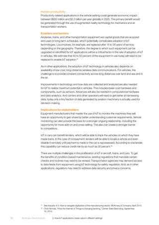 McKinsey Global Institute	 3. How IoT applications create value in different settings86
Human productivity
Productivity-related applications in the vehicle setting could generate economic impact
between $900 million and $2.2 billion per year globally in 2025. The primary benefit would
be generated through the use of augmented-reality technology for mechanics and air
transportation workers.
Enablers and barriers
Airplanes, trains, and other transportation equipment are capital goods that are acquired
and used on long-term schedules, which potentially complicates adoption of IoT
technologies. Locomotives, for example, are replaced after 15 to 30 years of service,
depending on the geography. Therefore, the degree to which such equipment can be
upgraded or retrofitted for IoT applications will be a critical factor in the rate of adoption of IoT
in vehicles. We estimate that 40 to 50 percent of the equipment in use today will need to be
replaced to enable IoT adoption.47
As in other applications, the adoption of IoT technology in vehicles also depends on
availability of low-cost, long-distance wireless data communications. For vehicles, the
challenge is to provide constant connectivity across long distances over land and sea and in
the air.
Improvements in technology and how data are collected and analyzed are also needed
for IoT to realize maximum potential in vehicles. This includes lower-cost hardware and
components, such as sensors. Advances will also be needed in computational hardware
and data analytics. And carriers and other operators will need to get better at harnessing
data; today only a tiny fraction of data generated by aviation machinery is actually used for
decision-making.
Implications for stakeholders
Equipment manufacturers that master the use of IoT to monitor the machines they sell
have an opportunity to gain share by better understanding customer requirements. Vehicle
monitoring can also provide the basis for a stronger ongoing relationship, including the
opportunity for more add-on and cross-selling. This also can create a stronger barrier
to competitors.
IoT in cars can benefit lenders, which will be able to track the vehicles on which they have
made loans. In the case of nonpayment, lenders will be able to locate a vehicle and even
disable it remotely until payment is made or the car is repossessed. According to one lender,
this capability can reduce credit risk by as much as 30 percent.48
There are multiple challenges in the proliferation of IoT in aircraft, trains, and cars. To get
the benefits of condition-based maintenance, existing regulations that mandate certain
checks and routines may need to be revised. Transportation agencies may demand access
to data feeds from equipment using IoT technology for safety regulation. And, as in other
applications, regulators may need to address data security and privacy concerns.
47
	See Industry 4.0: How to navigate digitization of the manufacturing sector, McKinsey & Company, April 2015.
48
	 Chris Nichols, “How the Internet of Things is changing banking,” Center State Bank blog, September
16, 2014.
 