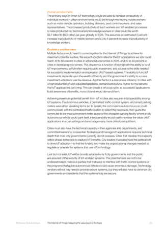 93McKinsey Global Institute	 The Internet of Things: Mapping the value beyond the hype
Human productivity
The primary ways in which IoT technology would be used to increase productivity of
individual workers in urban environments would be through monitoring mobile workers
such as motor vehicle operators, building cleaners, pest control workers, and sales
representatives. The increased productivity of such workers and IoT-enabled processes
to raise productivity of technical and knowledge workers in cities could be worth
$2.7 billion to $6.0 billion per year globally in 2025. This assumes an estimated 5 percent
increase in productivity of mobile workers and a 3 to 4 percent increase in productivity of
knowledge workers.
Enablers and barriers
Multiple factors would need to come together for the Internet of Things to achieve its
maximum potential in cities. We expect adoption rates for the IoT applications we size could
reach 40 to 80 percent in cities in advanced economies in 2025, and 20 to 40 percent in
cities in developing economies. This disparity is a function of having both the ability to fund
IoT improvements, which often require public investment, and access to the skills needed
for successful implementation and operation of IoT-based systems. The ability to fund IoT
investments depends upon the wealth of the city and the government’s ability to access
investment vehicles or use tax revenue. Another factor is a responsive citizenry. In cities with
a high proportion of well-educated residents, demand will likely be higher for the benefits
that IoT applications can bring. This can create a virtuous cycle: as successful applications
build awareness of benefits, more citizens would demand them.
Achieving maximum potential benefit from IoT in cities also requires interoperability among
IoT systems. If autonomous vehicles, a centralized traffic-control system, and smart parking
meters were all on speaking terms (so to speak), the commuter’s autonomous car could
communicate with the centralized traffic system to select the best route, then guide the
commuter to the most convenient meter space or the cheapest parking facility where a fully
autonomous vehicle could park itself. Interoperability would vastly increase the value of IoT
applications in urban settings and encourage many more cities to adopt them.
Cities must also have the technical capacity in their agencies and departments, and
committed leadership is essential. To deploy and manage IoT applications requires technical
depth that most city governments currently do not possess. Cities that develop this capacity
will be ahead in the race to capture IoT benefits. City leaders must also have the political will
to drive IoT adoption—to find the funding and make the organizational changes needed to
regulate or operate the systems that use IoT technology.
Last but not least, IoT will be broadly adopted only if city governments and the public
are assured of the security of IoT-enabled systems. The potential risks are not to be
underestimated: malicious parties that find ways to interfere with traffic-control systems or
the programs that guide autonomous vehicles could cause enormous damage. Technology
vendors will not only need to provide secure systems, but they will also have to convince city
governments and residents that the systems truly are secure.
 