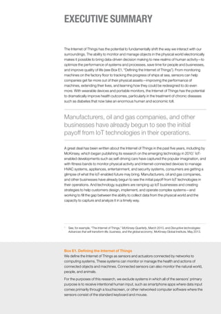 The Internet of Things has the potential to fundamentally shift the way we interact with our
surroundings. The ability to monitor and manage objects in the physical world electronically
makes it possible to bring data-driven decision making to new realms of human activity—to
optimize the performance of systems and processes, save time for people and businesses,
and improve quality of life (see Box E1, “Defining the Internet of Things”). From monitoring
machines on the factory floor to tracking the progress of ships at sea, sensors can help
companies get far more out of their physical assets—improving the performance of
machines, extending their lives, and learning how they could be redesigned to do even
more. With wearable devices and portable monitors, the Internet of Things has the potential
to dramatically improve health outcomes, particularly in the treatment of chronic diseases
such as diabetes that now take an enormous human and economic toll.
A great deal has been written about the Internet of Things in the past five years, including by
McKinsey, which began publishing its research on the emerging technology in 2010.1
IoT-
enabled developments such as self-driving cars have captured the popular imagination, and
with fitness bands to monitor physical activity and Internet-connected devices to manage
HVAC systems, appliances, entertainment, and security systems, consumers are getting a
glimpse of what the IoT-enabled future may bring. Manufacturers, oil and gas companies,
and other businesses have already begun to see the initial payoff from IoT technologies in
their operations. And technology suppliers are ramping up IoT businesses and creating
strategies to help customers design, implement, and operate complex systems—and
working to fill the gap between the ability to collect data from the physical world and the
capacity to capture and analyze it in a timely way.
1
	 See, for example, “The Internet of Things,” McKinsey Quarterly, March 2010, and Disruptive technologies:
Advances that will transform life, business, and the global economy, McKinsey Global Institute, May 2013.
Manufacturers, oil and gas companies, and other
businesses have already begun to see the initial
payoff from IoT technologies in their operations.
EXECUTIVE SUMMARY
Box E1. Defining the Internet of Things
We define the Internet of Things as sensors and actuators connected by networks to
computing systems. These systems can monitor or manage the health and actions of
connected objects and machines. Connected sensors can also monitor the natural world,
people, and animals.
For the purposes of this research, we exclude systems in which all of the sensors’ primary
purpose is to receive intentional human input, such as smartphone apps where data input
comes primarily through a touchscreen, or other networked computer software where the
sensors consist of the standard keyboard and mouse.
 