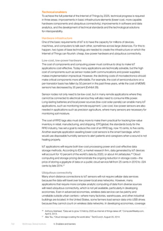 McKinsey Global Institute	 4. Enablers and barriers102
Technical enablers
To achieve the full potential of the Internet of Things by 2025, technical progress is required
in three areas: improvements in basic infrastructure elements (lower-cost, more capable
hardware components and ubiquitous connectivity), improvements in software and data
analytics, and the development of technical standards and the technological solutions
for interoperability.
Hardware infrastructure
One of the basic requirements of IoT is to have the capacity for millions of devices,
machines, and computers to talk each other, sometimes across large distances. For this to
happen, two types of base technology are needed to create the infrastructure on which the
Internet of Things can flourish: cheap, low-power hardware and ubiquitous connectivity.
Low-cost, low-power hardware
The cost of components and computing power must continue to drop to make IoT
applications cost-effective. Today many applications are technically solvable, but the high
cost of components such as sensor nodes (with communications and power supplies)
makes implementation impractical. However, the declining costs of microelectronics should
make critical components more affordable. For example, the cost of semiconductors on a
per-transistor basis has fallen by 50 percent in the past three years, while the cost of MEMS
sensors has decreased by 35 percent (Exhibit 28).
Sensor nodes not only need to be low-cost, but in many remote applications where they
cannot be connected to electrical service they will also need to consume little power.
Long-lasting batteries and local power sources (low-cost solar panels) can enable many IoT
applications, such as monitoring remote equipment. Low-cost, low-power sensors are also
needed in applications such as precision agriculture, where many sensors are necessary for
monitoring soil moisture.
The cost of RFID tags also must drop more to make them practical for tracking low-value
inventory in retail, manufacturing, and shipping. EPCglobal, the standards body for the
RFID industry, has set a goal to reduce the cost of an RFID tag, now 15 cents, to five cents.
Another example application awaiting lower-cost sensors is the smart bandage, which
would use disposable humidity sensors to alert patients and caregivers when a wound is not
healing properly.
IoT applications will require both low-cost processing power and cost-effective data
storage methods. According to IDC, a market research firm, data generated by IoT devices
will account for 10 percent of the world’s data by 2020, or about 44 zettabytes.56
Cloud
computing and storage pricing demonstrate the ongoing reduction in storage costs—the
price of storing a gigabyte of data on a public cloud service fell from 25 cents in 2010 to .024
cents by late 2014.57
Ubiquitous connectivity
Many short-distance connections to IoT sensors will not require cellular data services
because the data will travel over low-power local area networks. However, many
applications that require more complex analytic computing of data from diverse sources
will need ubiquitous connectivity, which is not yet available, particularly in developing
economies. Even in advanced economies, wireless data service can be patchy and
unreliable outside urban centers—where many factories, warehouses, and other industrial
buildings are located. In the United States, some farmers load sensor data onto USB drives
because they cannot count on wireless data networks. In developing economies, coverage
56
	 Anthony Adshead, “Data set to grow 10 fold by 2020 as internet of things takes off,” ComputerWeekly.com,
April 9, 2014.
57
	 Alex Teu, “Cloud storage is eating the world alive,” TechCrunch, August 20, 2014.
 