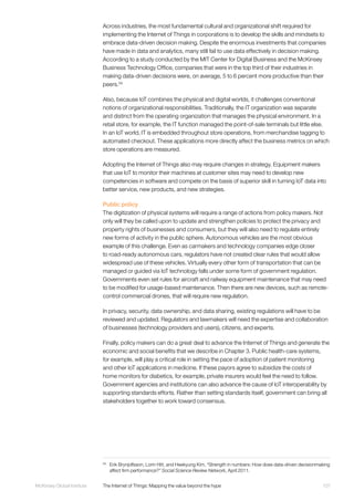 107McKinsey Global Institute	 The Internet of Things: Mapping the value beyond the hype
Across industries, the most fundamental cultural and organizational shift required for
implementing the Internet of Things in corporations is to develop the skills and mindsets to
embrace data-driven decision making. Despite the enormous investments that companies
have made in data and analytics, many still fail to use data effectively in decision making.
According to a study conducted by the MIT Center for Digital Business and the McKinsey
Business Technology Office, companies that were in the top third of their industries in
making data-driven decisions were, on average, 5 to 6 percent more productive than their
peers.59
Also, because IoT combines the physical and digital worlds, it challenges conventional
notions of organizational responsibilities. Traditionally, the IT organization was separate
and distinct from the operating organization that manages the physical environment. In a
retail store, for example, the IT function managed the point-of-sale terminals but little else.
In an IoT world, IT is embedded throughout store operations, from merchandise tagging to
automated checkout. These applications more directly affect the business metrics on which
store operations are measured.
Adopting the Internet of Things also may require changes in strategy. Equipment makers
that use IoT to monitor their machines at customer sites may need to develop new
competencies in software and compete on the basis of superior skill in turning IoT data into
better service, new products, and new strategies.
Public policy
The digitization of physical systems will require a range of actions from policy makers. Not
only will they be called upon to update and strengthen policies to protect the privacy and
property rights of businesses and consumers, but they will also need to regulate entirely
new forms of activity in the public sphere. Autonomous vehicles are the most obvious
example of this challenge. Even as carmakers and technology companies edge closer
to road-ready autonomous cars, regulators have not created clear rules that would allow
widespread use of these vehicles. Virtually every other form of transportation that can be
managed or guided via IoT technology falls under some form of government regulation.
Governments even set rules for aircraft and railway equipment maintenance that may need
to be modified for usage-based maintenance. Then there are new devices, such as remote-
control commercial drones, that will require new regulation.
In privacy, security, data ownership, and data sharing, existing regulations will have to be
reviewed and updated. Regulators and lawmakers will need the expertise and collaboration
of businesses (technology providers and users), citizens, and experts.
Finally, policy makers can do a great deal to advance the Internet of Things and generate the
economic and social benefits that we describe in Chapter 3. Public health-care systems,
for example, will play a critical role in setting the pace of adoption of patient monitoring
and other IoT applications in medicine. If these payors agree to subsidize the costs of
home monitors for diabetics, for example, private insurers would feel the need to follow.
Government agencies and institutions can also advance the cause of IoT interoperability by
supporting standards efforts. Rather than setting standards itself, government can bring all
stakeholders together to work toward consensus.
59
	 Erik Brynjolfsson, Lorin Hitt, and Heekyung Kim, “Strength in numbers: How does data-driven decisionmaking
affect firm performance?” Social Science Review Network, April 2011.
 
