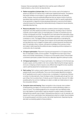 McKinsey Global Institute	 5. Implications122
However, there are examples of algorithms that could be used in different IoT
implementations, a few of which we describe here:
ƒƒ Pattern recognition of stream data. Most of the routines used to find patterns in
streams of data from IoT devices rely on well-known statistical techniques. The patterns
that predict whether a truck engine or a gas turbine will break down are relatively
similar. However, there are substantial differences that can require months of work by
specialized data scientists and subject matter experts to tailor for specific applications.
A new generation of algorithms being developed attempts to overcome this limitation
using techniques from topology (the mathematical study of shape) and neural networks,
especially deep learning.
ƒƒ Resource allocation. Resource allocation problems (where to deploy employees,
equipment, and other assets) are similar across settings, providing a way to maximize
a specific outcome (plant output, for example) given a number of constraints (such as
number of employees and time). The algorithms and math behind the optimization share
a lot of similarities across settings, even when problems are large—some involve 20,000
constraints or more. The biggest difference between applications is calculating the
impact of each constraint on the goal. Some impacts can be estimated using statistics
and big data (how much a reagent increases yield in a pharmaceutical manufacturing
plant, for example); others, however, will require knowledge of the business context
and subject matter expertise (the additional value of assigning another employee to a
construction site, for example).
ƒƒ 2-D layout optimization. Placement of goods and equipment in a 2-D space (a shop
floor, for example) is a fairly common problem. The algorithms for each type of shop
share a lot of similar characteristics. 2-D layout is a more specific version of the broader
constrained optimization problem that resource-allocation algorithms attempt to solve.
ƒƒ 3-D layout optimization. In 3-D layout optimization, the challenge is to find the best way
to pack a space, and the problem is far more complex. Maximizing the storage capacity
of a truck or shipping container requires a very different set of algorithms than would be
used to optimize placement of cereal boxes on a store shelf.
ƒƒ Path routing. Path routing is used to determine how and where goods, equipment, and
people should move most efficiently. This is one of the broadest algorithmic problems
for IoT applications and is used in routing trucks, or employees in a warehouse. All share
a number of similar elements. Given the large number of possible paths (to get from one
part of New York to another that is 15 blocks up and 15 blocks over, there are 155 million
possible paths), the common challenge is to select a smaller set of alternatives to make
the computation efficient.
ƒƒ Computer vision and hearing. Object recognition is the computer vision problem
of distinguishing one object in an environment from another (identifying a table or a
chair in a room). The underlying algorithms for computer vision are relatively similar,
but a high degree of customization might be required if a system needs to be better at
distinguishing a specific type of object. Distinguishing a dog from a cat, for example, can
require much more customization than distinguishing a dog from a table. Sound analysis,
for recognizing speech and other sounds, has similar requirements. Deep learning has
also been successfully applied to these problems.
 
