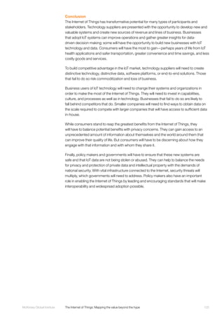 125McKinsey Global Institute	 The Internet of Things: Mapping the value beyond the hype
Conclusion
The Internet of Things has transformative potential for many types of participants and
stakeholders. Technology suppliers are presented with the opportunity to develop new and
valuable systems and create new sources of revenue and lines of business. Businesses
that adopt IoT systems can improve operations and gather greater insights for data-
driven decision making; some will have the opportunity to build new businesses with IoT
technology and data. Consumers will have the most to gain—perhaps years of life from IoT
health applications and safer transportation, greater convenience and time savings, and less
costly goods and services.
To build competitive advantage in the IoT market, technology suppliers will need to create
distinctive technology, distinctive data, software platforms, or end-to-end solutions. Those
that fail to do so risk commoditization and loss of business.
Business users of IoT technology will need to change their systems and organizations in
order to make the most of the Internet of Things. They will need to invest in capabilities,
culture, and processes as well as in technology. Businesses that fail to do so are likely to
fall behind competitors that do. Smaller companies will need to find ways to obtain data on
the scale required to compete with larger companies that will have access to sufficient data
in-house.
While consumers stand to reap the greatest benefits from the Internet of Things, they
will have to balance potential benefits with privacy concerns. They can gain access to an
unprecedented amount of information about themselves and the world around them that
can improve their quality of life. But consumers will have to be discerning about how they
engage with that information and with whom they share it.
Finally, policy makers and governments will have to ensure that these new systems are
safe and that IoT data are not being stolen or abused. They can help to balance the needs
for privacy and protection of private data and intellectual property with the demands of
national security. With vital infrastructure connected to the Internet, security threats will
multiply, which governments will need to address. Policy makers also have an important
role in enabling the Internet of Things by leading and encouraging standards that will make
interoperability and widespread adoption possible.
 