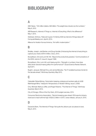 A
ABC News, “100 million dieters, $20 billion: The weight-loss industry by the numbers,”
May 8, 2012.
ABI Research, Internet of Things vs. Internet of Everything: What’s the difference?
May 7, 2014.
Adshead, Anthony, “Data set to grow 10-fold by 2020 as internet of things takes off,”
ComputerWeekly.com, April 9, 2014.
Alliance for Aviation Across America, “Air traffic modernization.”
B
Bradley, Joseph, Joel Barbier, and Doug Handler, Embracing the internet of everything to
capture your share of $14.4 trillion, Cisco, 2013.
Brynjolfsson, Erik and Lorin M. Hitt, “Beyond the productivity paradox,” Communications of
the ACM, volume 41, issue 8, August 1998.
Brynjolfsson, Erik, Lorin Hitt, and Heekyung Kim, “Strength in numbers: How does
data-driven decisionmaking affect firm performance?” Social Science Review Network,
April 2011.
Bughin, Jacques, Michael Chui, and James Manyika, “Ten IT-enabled business trends for
the decade ahead,” McKinsey Quarterly, May 2013.
C
Caterpillar Global Mining, “Automation keeping underground workers safe at LKAB
Malmberget Mine,” Viewpoint: Perspectives on Modern Mining, issue 3, 2008.
Chui, Michael, Markus Löffler, and Roger Roberts, “The Internet of Things,” McKinsey
Quarterly, March 2010.
City of Chicago, Office of the City Clerk, 2015 budget overview, 2015.
Consumer Electronics Association, “Record-breaking year ahead: CEA reports industry
revenues to reach all-time high of $223.2 billion in 2015,” press release, January 6, 2015.
D
Deutsche Bank, The Internet of Things: Not quite the Jetsons yet, but places to look,
May 6, 2014.
BIBLIOGRAPHY
 