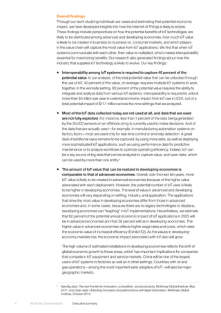 McKinsey Global Institute	 Executive summary4
Overall findings
Through our work studying individual use cases and estimating their potential economic
impact, we have developed insights into how the Internet of Things is likely to evolve.
These findings include perspectives on how the potential benefits of IoT technologies are
likely to be distributed among advanced and developing economies, how much IoT value
is likely to be created in business-to-business vs. consumer markets, and which players
in the value chain will capture the most value from IoT applications. We find that when IoT
systems communicate with each other, their value is multiplied, which makes interoperability
essential for maximizing benefits. Our research also generated findings about how the
industry that supplies IoT technology is likely to evolve. Our key findings:
ƒƒ Interoperability among IoT systems is required to capture 40 percent of the
potential value. In our analysis, of the total potential value that can be unlocked through
the use of IoT, 40 percent of this value, on average, requires multiple IoT systems to work
together. In the worksite setting, 60 percent of the potential value requires the ability to
integrate and analyze data from various IoT systems. Interoperability is required to unlock
more than $4 trillion per year in potential economic impact from IoT use in 2025, out of a
total potential impact of $11.1 trillion across the nine settings that we analyzed.
ƒƒ Most of the IoT data collected today are not used at all, and data that are used
are not fully exploited. For instance, less than 1 percent of the data being generated
by the 30,000 sensors on an offshore oil rig is currently used to make decisions. And of
the data that are actually used—for example, in manufacturing automation systems on
factory floors—most are used only for real-time control or anomaly detection. A great
deal of additional value remains to be captured, by using more data, as well as deploying
more sophisticated IoT applications, such as using performance data for predictive
maintenance or to analyze workflows to optimize operating efficiency. Indeed, IoT can
be a key source of big data that can be analyzed to capture value, and open data, which
can be used by more than one entity.4
ƒƒ The amount of IoT value that can be realized in developing economies is
comparable to that of advanced economies. Overall, over the next ten years, more
IoT value is likely to be created in advanced economies because of the higher value
associated with each deployment. However, the potential number of IoT uses is likely
to be higher in developing economies. The level of value in advanced and developing
economies will vary depending on setting, industry, and application. The applications
that drive the most value in developing economies differ from those in advanced
economies and, in some cases, because there are no legacy technologies to displace,
developing economies can “leapfrog” in IoT implementations. Nevertheless, we estimate
that 62 percent of the potential annual economic impact of IoT applications in 2025 will
be in advanced economies and that 38 percent will be in developing economies. The
higher value in advanced economies reflects higher wage rates and costs, which raise
the economic value of increased efficiency (Exhibit E2). As the values in developing-
economy markets rise, the economic impact associated with IoT also will grow.
The high volume of estimated installations in developing economies reflects the shift of
global economic growth to those areas, which has important implications for companies
that compete in IoT equipment and service markets. China will be one of the largest
users of IoT systems in factories as well as in other settings. Countries with oil and
gas operations—among the most important early adopters of IoT—will also be major
geographic markets.
4
	See Big data: The next frontier for innovation, competition, and productivity, McKinsey Global Institute, May
2011, and Open data: Unlocking innovation and performance with liquid information, McKInsey Global
Institute, October 2013.
 