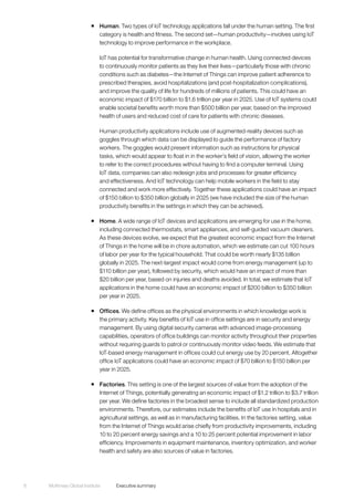 McKinsey Global Institute	 Executive summary8
ƒƒ Human. Two types of IoT technology applications fall under the human setting. The first
category is health and fitness. The second set—human productivity—involves using IoT
technology to improve performance in the workplace.
IoT has potential for transformative change in human health. Using connected devices
to continuously monitor patients as they live their lives—particularly those with chronic
conditions such as diabetes—the Internet of Things can improve patient adherence to
prescribed therapies, avoid hospitalizations (and post-hospitalization complications),
and improve the quality of life for hundreds of millions of patients. This could have an
economic impact of $170 billion to $1.6 trillion per year in 2025. Use of IoT systems could
enable societal benefits worth more than $500 billion per year, based on the improved
health of users and reduced cost of care for patients with chronic diseases.
Human productivity applications include use of augmented-reality devices such as
goggles through which data can be displayed to guide the performance of factory
workers. The goggles would present information such as instructions for physical
tasks, which would appear to float in in the worker’s field of vision, allowing the worker
to refer to the correct procedures without having to find a computer terminal. Using
IoT data, companies can also redesign jobs and processes for greater efficiency
and effectiveness. And IoT technology can help mobile workers in the field to stay
connected and work more effectively. Together these applications could have an impact
of $150 billion to $350 billion globally in 2025 (we have included the size of the human
productivity benefits in the settings in which they can be achieved).
ƒƒ Home. A wide range of IoT devices and applications are emerging for use in the home,
including connected thermostats, smart appliances, and self-guided vacuum cleaners.
As these devices evolve, we expect that the greatest economic impact from the Internet
of Things in the home will be in chore automation, which we estimate can cut 100 hours
of labor per year for the typical household. That could be worth nearly $135 billion
globally in 2025. The next-largest impact would come from energy management (up to
$110 billion per year), followed by security, which would have an impact of more than
$20 billion per year, based on injuries and deaths avoided. In total, we estimate that IoT
applications in the home could have an economic impact of $200 billion to $350 billion
per year in 2025.
ƒƒ Offices. We define offices as the physical environments in which knowledge work is
the primary activity. Key benefits of IoT use in office settings are in security and energy
management. By using digital security cameras with advanced image-processing
capabilities, operators of office buildings can monitor activity throughout their properties
without requiring guards to patrol or continuously monitor video feeds. We estimate that
IoT-based energy management in offices could cut energy use by 20 percent. Altogether
office IoT applications could have an economic impact of $70 billion to $150 billion per
year in 2025.
ƒƒ Factories. This setting is one of the largest sources of value from the adoption of the
Internet of Things, potentially generating an economic impact of $1.2 trillion to $3.7 trillion
per year. We define factories in the broadest sense to include all standardized production
environments. Therefore, our estimates include the benefits of IoT use in hospitals and in
agricultural settings, as well as in manufacturing facilities. In the factories setting, value
from the Internet of Things would arise chiefly from productivity improvements, including
10 to 20 percent energy savings and a 10 to 25 percent potential improvement in labor
efficiency. Improvements in equipment maintenance, inventory optimization, and worker
health and safety are also sources of value in factories.
 