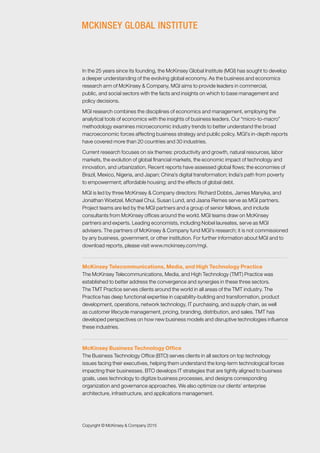 Copyright © McKinsey & Company 2015
In the 25 years since its founding, the McKinsey Global Institute (MGI) has sought to develop
a deeper understanding of the evolving global economy. As the business and economics
research arm of McKinsey & Company, MGI aims to provide leaders in commercial,
public, and social sectors with the facts and insights on which to base management and
policy decisions.
MGI research combines the disciplines of economics and management, employing the
analytical tools of economics with the insights of business leaders. Our “micro-to-macro”
methodology examines microeconomic industry trends to better understand the broad
macroeconomic forces affecting business strategy and public policy. MGI’s in-depth reports
have covered more than 20 countries and 30 industries.
Current research focuses on six themes: productivity and growth, natural resources, labor
markets, the evolution of global financial markets, the economic impact of technology and
innovation, and urbanization. Recent reports have assessed global flows; the economies of
Brazil, Mexico, Nigeria, and Japan; China’s digital transformation; India’s path from poverty
to empowerment; affordable housing; and the effects of global debt.
MGI is led by three McKinsey & Company directors: Richard Dobbs, James Manyika, and
Jonathan Woetzel. Michael Chui, Susan Lund, and Jaana Remes serve as MGI partners.
Project teams are led by the MGI partners and a group of senior fellows, and include
consultants from McKinsey offices around the world. MGI teams draw on McKinsey
partners and experts. Leading economists, including Nobel laureates, serve as MGI
advisers. The partners of McKinsey & Company fund MGI’s research; it is not commissioned
by any business, government, or other institution. For further information about MGI and to
download reports, please visit www.mckinsey.com/mgi.
McKinsey Telecommunications, Media, and High Technology Practice
The McKinsey Telecommunications, Media, and High Technology (TMT) Practice was
established to better address the convergence and synergies in these three sectors.
The TMT Practice serves clients around the world in all areas of the TMT industry. The
Practice has deep functional expertise in capability-building and transformation, product
development, operations, network technology, IT purchasing, and supply chain, as well
as customer lifecycle management, pricing, branding, distribution, and sales. TMT has
developed perspectives on how new business models and disruptive technologies influence
these industries.
McKinsey Business Technology Office
The Business Technology Office (BTO) serves clients in all sectors on top technology
issues facing their executives, helping them understand the long-term technological forces
impacting their businesses. BTO develops IT strategies that are tightly aligned to business
goals, uses technology to digitize business processes, and designs corresponding
organization and governance approaches. We also optimize our clients’ enterprise
architecture, infrastructure, and applications management.
 