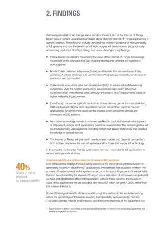 2.FINDINGS
We have generated broad findings about trends in the evolution of the Internet of Things,
based on our bottom-up approach and data about discrete Internet of Things applications in
specific settings. These findings include perspectives on the importance of interoperability
of IoT systems and how the benefits of IoT technologies will be distributed geographically
and among producers of IoT technology and users. Among our key findings:
ƒƒ Interoperability is critical to maximizing the value of the Internet of Things. On average,
40 percent of the total value that can be unlocked requires different IoT systems to
work together.
ƒƒ Most IoT data collected today are not used, and the data that are used are not fully
exploited. A critical challenge is to use the flood of big data generated by IoT devices for
prediction and optimization.
ƒƒ Comparable amounts of value can be unlocked by IoT in advanced and developing
economies. Over the next ten years, more value can be captured in advanced
economies than in developing ones, although the volume of IoT deployments could be
higher in developing economies.
ƒƒ Even though consumer applications such as fitness devices garner the most attention,
B2B applications offer far more potential economic impact than purely consumer
applications. And even more value can be created when consumer devices are
connected to B2B systems.
ƒƒ As in other technology markets, customers are likely to capture the most value (upward
of 90 percent or more in IoT applications over time, we estimate). The remaining value will
be divided among various players providing both broad-based technology and detailed
knowledge of vertical markets.
ƒƒ The Internet of Things will give rise to new business models and bases of competition,
both for the companies that use IoT systems and for those that supply IoT technology.
In this chapter we describe findings synthesized from our research into IoT applications in
various settings and industries.
Interoperability is a critical source of value in IoT systems
One of the central findings from our sizing exercise is the importance of interoperability in
generating maximum value from IoT applications. We estimate that situations in which two
or more IoT systems must work together can account for about 40 percent of the total value
that can be unlocked by the Internet of Things.8
In our estimation of IoT’s maximum potential,
we have included the benefits of interoperability; without these benefits, the maximum
value of the applications we size would be only about $7 trillion per year in 2025, rather than
$11.1 trillion (Exhibit 2).
Some of the largest benefits of interoperability might be realized in the worksites setting,
where the percentage of total value requiring interoperability approaches 60 percent.
This large potential reflects the complexity and interconnectedness of the equipment. For
8
	 Each system is defined as sensors and/or actuators connected by networks to computing capabilities that
enable a single IoT application.
40%
Share of value
enabled
by interoperability
 