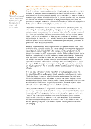 27McKinsey Global Institute	 The Internet of Things: Mapping the value beyond the hype
More value will be created in advanced economies, but there is substantial
opportunity in the developing world
Overall, we estimate that advanced economies will capture a greater share of the economic
impact of IoT applications than developing economies over the next ten years. In 2025, we
estimate that 38 percent of the annual potential economic impact of IoT applications will be
in developing economies and that 62 percent will be in advanced economies. This is despite
our estimate that more IoT applications will be deployed in developing economies. The
potential value is higher in advanced economies because the value from each deployment is
higher because of factors such as higher wage rates and costs.
The split between advanced and developing economies varies considerably across the
nine settings. In most settings, the higher spending power, income levels, and estimated
adoption rates of advanced economies will produce higher value. For example, because of
the investment required and high labor rates, we expect advanced economies to capture
nearly 70 percent of the value from IoT applications to improve worker productivity. Where
wages are high, an investment of $200 to $300 per year to equip workers with augmented-
reality equipment to improve productivity would not be a significant barrier, but it would be
prohibitive in many developing economies.
However, in several settings, developing economies will capture substantial share. These
include the cities, worksites, factories, and outside settings, where the effects of population
size and growth predominate (Exhibit 4). For example, even though adoption rates for
autonomous cars and other IoT technologies in the cities of advanced economies is likely to
be higher, developing-economy cities are likely to capture nearly 40 percent of value since
their populations are growing so rapidly. Also, because so many developing economies
are resource-rich, they are expected to capture nearly half of the value generated by IoT
applications in worksite industries such as mining. In the outside setting, where we look at
the impact of IoT technologies in shipping and package delivery, developing economies
are likely to capture more than 40 percent of potential value because of their rising volume
of trade.
If we look at our estimates of potential impact from IoT use by geography, we see that
the United States, China, and Europe are likely to realize the greatest economic impact.
The United States, for example, is likely to derive the greatest value in the cities, home,
and offices settings because of likely adoption rates and the value of each deployment.
European economies could capture large benefits in human health, fitness, and productivity
because of aging. With its large and growing industrial and manufacturing base, China
stands to benefit most from IoT applications in the factories setting.
The division of benefits from IoT usage among countries and between advanced and
developing economies is important both for the various economies and for the IoT supplier
industry. Using IoT technologies, developing economies may have opportunities to make
“leapfrog” gains in productivity and competitiveness. Policy makers in countries that
have the most to gain from IoT applications can make extra efforts to craft regulatory
improvements needed for the Internet of Things to flourish. IoT technology suppliers that
hope to operate globally need to pay attention to where the best growth opportunities
are emerging.
70%
Share of increased
productivity value
from IOT likely to
be captured in
advanced
economies
 