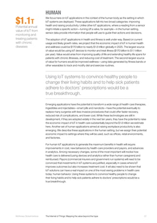 37McKinsey Global Institute	 The Internet of Things: Mapping the value beyond the hype
HUMAN
We focus here on IoT applications in the context of the human body as the setting in which
IoT systems are deployed. These applications fall into two broad categories: improving
health and raising productivity. Unlike other IoT applications, where a reading from a sensor
might initiate a specific action—turning off a valve, for example—in the human setting,
sensor data provide information that people will use to guide their actions and decisions.
The adoption of IoT applications in health and fitness is well under way. Based on current
usage and likely growth rates, we project that the economic impact of IoT in human health
and wellness could be $170 billion to nearly $1.6 trillion globally in 2025. The largest source
of value would be using IoT devices to monitor and treat illness ($170 billion to $1.1 trillion
per year). Value would arise from improving quality of life and extending healthy life spans for
patients with chronic illnesses, and reducing cost of treatment. The second-largest source
of value for humans would be improved wellness—using data generated by fitness bands or
other wearables to track and modify diet and exercise routines.
Emerging applications have the potential to transform a wide range of health-care therapies.
Ingestibles and injectables—smart pills and nanobots—have the potential eventually to
replace many surgeries with less invasive procedures that could offer faster recovery,
reduced risk of complications, and lower cost. While these technologies are still in
development, if they are adopted widely in the next ten years, they have the potential to raise
the economic impact of IoT in health care substantially beyond the $1.6 trillion we estimate
here. Another set of human applications aimed at raising workplace productivity is also
emerging. We describe these applications in the human setting, but we assign their potential
economic impact to settings where they will be used, such as offices, retail environments,
and factories.
For human IoT applications to generate the maximum benefits in health will require
improvements in cost, new behaviors by health-care providers and payors, and advances
in analytics. Among necessary changes, some of the most important will involve how
health care is delivered (using devices and analytics rather than human caregivers) and
reimbursed. Payors (commercial insurers and government-run systems) will need to be
convinced that investments in IoT systems are justified, especially in cases where IoT
improves outcomes but also increases treatment cost. It wil also need to be shown that
IoT solutions can have a real impact on one of the most vexing problems in health care
today: human behavior. Using these systems to convince healthy people to change
their living habits and to help sick patients adhere to doctors’ prescriptions would be a
true breakthrough.
$1.1T
Potential annual
value of IoT from
monitoring and
treating patients
with chronic
diseases
Using IoT systems to convince healthy people to
change their living habits and to help sick patients
adhere to doctors’ prescriptions would be a
true breakthrough.
 