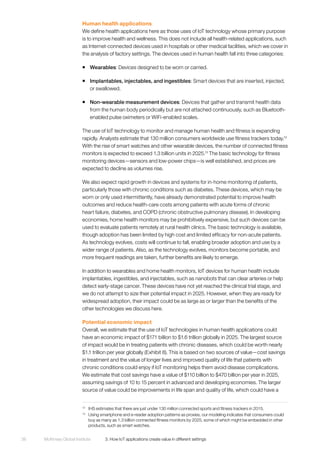 McKinsey Global Institute	 3. How IoT applications create value in different settings38
Human health applications
We define health applications here as those uses of IoT technology whose primary purpose
is to improve health and wellness. This does not include all health-related applications, such
as Internet-connected devices used in hospitals or other medical facilities, which we cover in
the analysis of factory settings. The devices used in human health fall into three categories:
ƒƒ Wearables: Devices designed to be worn or carried.
ƒƒ Implantables, injectables, and ingestibles: Smart devices that are inserted, injected,
or swallowed.
ƒƒ Non-wearable measurement devices: Devices that gather and transmit health data
from the human body periodically but are not attached continuously, such as Bluetooth-
enabled pulse oximeters or WiFi-enabled scales.
The use of IoT technology to monitor and manage human health and fitness is expanding
rapidly. Analysts estimate that 130 million consumers worldwide use fitness trackers today.12
With the rise of smart watches and other wearable devices, the number of connected fitness
monitors is expected to exceed 1.3 billion units in 2025.13
The basic technology for fitness
monitoring devices—sensors and low-power chips—is well established, and prices are
expected to decline as volumes rise.
We also expect rapid growth in devices and systems for in-home monitoring of patients,
particularly those with chronic conditions such as diabetes. These devices, which may be
worn or only used intermittently, have already demonstrated potential to improve health
outcomes and reduce health-care costs among patients with acute forms of chronic
heart failure, diabetes, and COPD (chronic obstructive pulmonary disease). In developing
economies, home health monitors may be prohibitively expensive, but such devices can be
used to evaluate patients remotely at rural health clinics. The basic technology is available,
though adoption has been limited by high cost and limited efficacy for non-acute patients.
As technology evolves, costs will continue to fall, enabling broader adoption and use by a
wider range of patients. Also, as the technology evolves, monitors become portable, and
more frequent readings are taken, further benefits are likely to emerge.
In addition to wearables and home health monitors, IoT devices for human health include
implantables, ingestibles, and injectables, such as nanobots that can clear arteries or help
detect early-stage cancer. These devices have not yet reached the clinical trial stage, and
we do not attempt to size their potential impact in 2025. However, when they are ready for
widespread adoption, their impact could be as large as or larger than the benefits of the
other technologies we discuss here.
Potential economic impact
Overall, we estimate that the use of IoT technologies in human health applications could
have an economic impact of $171 billion to $1.6 trillion globally in 2025. The largest source
of impact would be in treating patients with chronic diseases, which could be worth nearly
$1.1 trillion per year globally (Exhibit 8). This is based on two sources of value—cost savings
in treatment and the value of longer lives and improved quality of life that patients with
chronic conditions could enjoy if IoT monitoring helps them avoid disease complications.
We estimate that cost savings have a value of $110 billion to $470 billion per year in 2025,
assuming savings of 10 to 15 percent in advanced and developing economies. The larger
source of value could be improvements in life span and quality of life, which could have a
12
	 IHS estimates that there are just under 130 million connected sports and fitness trackers in 2015.
13
	 Using smartphone and e-reader adoption patterns as proxies, our modeling indicates that consumers could
buy as many as 1.3 billion connected fitness monitors by 2025, some of which might be embedded in other
products, such as smart watches.
 