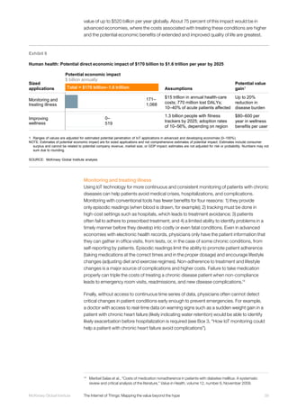 39McKinsey Global Institute	 The Internet of Things: Mapping the value beyond the hype
value of up to $520 billion per year globally. About 75 percent of this impact would be in
advanced economies, where the costs associated with treating these conditions are higher
and the potential economic benefits of extended and improved quality of life are greatest.
Monitoring and treating illness
Using IoT technology for more continuous and consistent monitoring of patients with chronic
diseases can help patients avoid medical crises, hospitalizations, and complications.
Monitoring with conventional tools has fewer benefits for four reasons: 1) they provide
only episodic readings (when blood is drawn, for example); 2) tracking must be done in
high-cost settings such as hospitals, which leads to treatment avoidance; 3) patients
often fail to adhere to prescribed treatment; and 4) a limited ability to identify problems in a
timely manner before they develop into costly or even fatal conditions. Even in advanced
economies with electronic health records, physicians only have the patient information that
they can gather in office visits, from tests, or, in the case of some chronic conditions, from
self-reporting by patients. Episodic readings limit the ability to promote patient adherence
(taking medications at the correct times and in the proper dosage) and encourage lifestyle
changes (adjusting diet and exercise regimes). Non-adherence to treatment and lifestyle
changes is a major source of complications and higher costs. Failure to take medication
properly can triple the costs of treating a chronic disease patient when non-compliance
leads to emergency room visits, readmissions, and new disease complications.14
Finally, without access to continuous time series of data, physicians often cannot detect
critical changes in patient conditions early enough to prevent emergencies. For example,
a doctor with access to real-time data on warning signs such as a sudden weight gain in a
patient with chronic heart failure (likely indicating water retention) would be able to identify
likely exacerbation before hospitalization is required (see Box 3, “How IoT monitoring could
help a patient with chronic heart failure avoid complications”).
14
	 Maribel Salas et al., “Costs of medication nonadherence in patients with diabetes mellitus: A systematic
review and critical analysis of the literature,” Value in Health, volume 12, number 6, November 2009.
Exhibit 8
Human health: Potential direct economic impact of $170 billion to $1.6 trillion per year by 2025
SOURCE: McKinsey Global Institute analysis
1 Ranges of values are adjusted for estimated potential penetration of IoT applications in advanced and developing economies (0–100%).
NOTE: Estimates of potential economic impact are for sized applications and not comprehensive estimates of potential impact. Estimates include consumer
surplus and cannot be related to potential company revenue, market size, or GDP impact; estimates are not adjusted for risk or probability. Numbers may not
sum due to rounding.
Sized
applications
Potential economic impact
$ billion annually
Assumptions
Potential value
gain1
0–
519
171–
1,068
Total = $170 billion–1.6 trillion
Monitoring and
treating illness
Improving
wellness
$15 trillion in annual health-care
costs; 770 million lost DALYs;
10–40% of acute patients affected
1.3 billion people with fitness
trackers by 2025; adoption rates
of 10–56%, depending on region
Up to 20%
reduction in
disease burden
$80–600 per
year in wellness
benefits per user
 