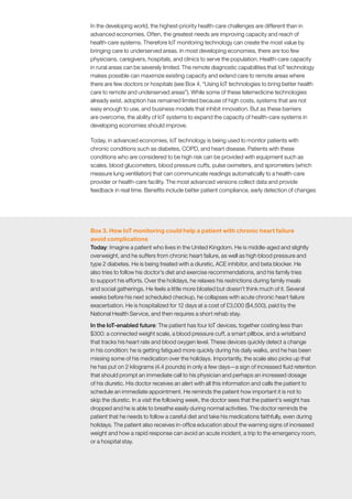 McKinsey Global Institute	 3. How IoT applications create value in different settings40
In the developing world, the highest-priority health-care challenges are different than in
advanced economies. Often, the greatest needs are improving capacity and reach of
health-care systems. Therefore IoT monitoring technology can create the most value by
bringing care to underserved areas. In most developing economies, there are too few
physicians, caregivers, hospitals, and clinics to serve the population. Health-care capacity
in rural areas can be severely limited. The remote diagnostic capabilities that IoT technology
makes possible can maximize existing capacity and extend care to remote areas where
there are few doctors or hospitals (see Box 4, “Using IoT technologies to bring better health
care to remote and underserved areas”). While some of these telemedicine technologies
already exist, adoption has remained limited because of high costs, systems that are not
easy enough to use, and business models that inhibit innovation. But as these barriers
are overcome, the ability of IoT systems to expand the capacity of health-care systems in
developing economies should improve.
Today, in advanced economies, IoT technology is being used to monitor patients with
chronic conditions such as diabetes, COPD, and heart disease. Patients with these
conditions who are considered to be high risk can be provided with equipment such as
scales, blood glucometers, blood pressure cuffs, pulse oximeters, and spirometers (which
measure lung ventilation) that can communicate readings automatically to a health-care
provider or health-care facility. The most advanced versions collect data and provide
feedback in real time. Benefits include better patient compliance, early detection of changes
Box 3. How IoT monitoring could help a patient with chronic heart failure
avoid complications
Today: Imagine a patient who lives in the United Kingdom. He is middle-aged and slightly
overweight, and he suffers from chronic heart failure, as well as high blood pressure and
type 2 diabetes. He is being treated with a diuretic, ACE inhibitor, and beta blocker. He
also tries to follow his doctor’s diet and exercise recommendations, and his family tries
to support his efforts. Over the holidays, he relaxes his restrictions during family meals
and social gatherings. He feels a little more bloated but doesn’t think much of it. Several
weeks before his next scheduled checkup, he collapses with acute chronic heart failure
exacerbation. He is hospitalized for 12 days at a cost of £3,000 ($4,500), paid by the
National Health Service, and then requires a short rehab stay.
In the IoT-enabled future: The patient has four IoT devices, together costing less than
$300: a connected weight scale, a blood pressure cuff, a smart pillbox, and a wristband
that tracks his heart rate and blood oxygen level. These devices quickly detect a change
in his condition: he is getting fatigued more quickly during his daily walks, and he has been
missing some of his medication over the holidays. Importantly, the scale also picks up that
he has put on 2 kilograms (4.4 pounds) in only a few days—a sign of increased fluid retention
that should prompt an immediate call to his physician and perhaps an increased dosage
of his diuretic. His doctor receives an alert with all this information and calls the patient to
schedule an immediate appointment. He reminds the patient how important it is not to
skip the diuretic. In a visit the following week, the doctor sees that the patient’s weight has
dropped and he is able to breathe easily during normal activities. The doctor reminds the
patient that he needs to follow a careful diet and take his medications faithfully, even during
holidays. The patient also receives in-office education about the warning signs of increased
weight and how a rapid response can avoid an acute incident, a trip to the emergency room,
or a hospital stay.
 