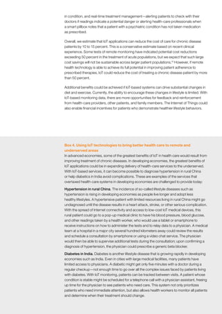 41McKinsey Global Institute	 The Internet of Things: Mapping the value beyond the hype
in condition, and real-time treatment management—alerting patients to check with their
doctors if readings indicate a potential danger or alerting health-care professionals when
a smart pillbox notes that a patient with a psychiatric condition has not taken medication
as prescribed.
Overall, we estimate that IoT applications can reduce the cost of care for chronic disease
patients by 10 to 15 percent. This is a conservative estimate based on recent clinical
experience. Some tests of remote monitoring have indicated potential cost reductions
exceeding 50 percent in the treatment of acute populations, but we expect that such large
cost savings will not be sustainable across larger patient populations.15
However, if remote
health technology is able to achieve its full potential in improving patient adherence to
prescribed therapies, IoT could reduce the cost of treating a chronic disease patient by more
than 50 percent.
Additional benefits could be achieved if IoT-based systems can drive substantial changes in
diet and exercise. Currently, the ability to encourage these changes in lifestyle is limited. With
IoT-based monitoring data, there are more opportunities for feedback and reinforcement
from health-care providers, other patients, and family members. The Internet of Things could
also enable financial incentives for patients who demonstrate healthier lifestyle behaviors.
15
	 Patient Provider Telehealth Network: Using telehealth to improve chronic disease management, US
Department of Health and Human Services, June 2012.
Box 4. Using IoT technologies to bring better health care to remote and
underserved areas
In advanced economies, some of the greatest benefits of IoT in health care would result from
improving treatment of chronic diseases. In developing economies, the greatest benefits of
IoT applications could be in expanding delivery of health-care services to the underserved.
With IoT-based services, it can become possible to diagnose hypertension in rural China
or help diabetics in India avoid complications. These are examples of the services that
overtaxed health-care systems in developing economies are challenged to provide today:
Hypertension in rural China. The incidence of so-called lifestyle diseases such as
hypertension is rising in developing economies as people live longer and adopt less
healthy lifestyles. A hypertensive patient with limited resources living in rural China might go
undiagnosed until the disease results in a heart attack, stroke, or other serious complication.
With the spread of Internet connectivity and access to low-cost IoT medical devices, this
rural patient could go to a pop-up medical clinic to have his blood pressure, blood glucose,
and other readings taken by a health worker, who would use a tablet or smartphone to
receive instructions on how to administer the tests and to relay data to a physician. A medical
team at a hospital in a major city several hundred kilometers away could review the results
and schedule a consultation by smartphone or using a video chat service. The physician
would then be able to supervise additional tests during the consultation; upon confirming a
diagnosis of hypertension, the physician could prescribe a generic beta blocker.
Diabetes in India. Diabetes is another lifestyle disease that is growing rapidly in developing
economies such as India. Even in cities with large medical facilities, many patients have
limited access to physicians. A diabetic might get only five minutes with a doctor during a
regular checkup—not enough time to go over all the complex issues faced by patients living
with diabetes. With IoT monitoring, patients can be tracked between visits. A patient whose
condition is stable might be scheduled for a telephone call with a physician assistant, freeing
up time for the physician to see patients who need care. This system not only prioritizes
patients who need immediate attention, but also allows health workers to monitor all patients
and determine when their treatment should change.
 