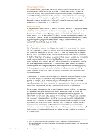 47McKinsey Global Institute	 The Internet of Things: Mapping the value beyond the hype
Managing performance
IoT technologies can help companies monitor activities of their mobile employees more
closely and use the information collected for performance management. For example,
using GPS tracking, utility companies could more accurately monitor the performance
of installation and repair personnel. This practice could raise privacy concerns and might
face resistance, which could slow adoption. However, if implemented, such systems could
be used to manage the performance of field staff more effectively, which could lead to
productivity improvements of 10 to 20 percent.24
Health and safety
In dangerous work environments, IoT sensors can prevent accidents and injury by sounding
an alarm or shutting off machinery when a worker approaches danger. Sensors can also
protect worker health by tracking exposure to harmful chemicals and radiation. In some
cases, sensors might be able to identify injuries as they happen—for example, detecting a
possible back sprain in a worker who is moving slowly after lifting a heavy object incorrectly.
By providing employers greater visibility into the safety of work environments, they
substantially reduce illness, injury, and death.
Enablers and barriers
For IoT applications to deliver their full potential impact in the human setting over the next
ten years, particularly in health and wellness, advancements in technology and changes in
the health-care industry will be required. First, for IoT to be cost-effective and be adopted
broadly around the world, the cost of sensors and other components will need to continue
to decline. The price of sensors such as accelerometers, pressure sensors, and gyroscopes
used in devices such as smartphones has fallen 9 percent a year on average in recent
years, but further reductions are needed.25
Falling costs will also enable emerging uses for
IoT technology that we have not sized, such as smart bandages, whose built-in sensors
can alert patients and caregivers when a wound or surgical incision is not healing properly.
In developing economies, maximum benefits from IoT will depend not only on falling
costs, but also on investments in communications infrastructure to bring connectivity to
underserved areas.
The success of IoT in health care also depends on further refinements and expanding use
of predictive analytics—to provide an early warning about a potential harmful event for a
patient, for example. Use of predictive analytics across health care has been limited to
date. Sophisticated algorithms are needed for the applications we describe above, such as
determining whether subtle changes in data indicate an emergent medical issue.
Perhaps more challenging than the technical issues are the structural changes necessary
to create incentives for behavior changes among health-care payors, providers, and
patients. For example, the predominant mode of compensation for US physicians and
other health-care providers today is based on the volume of care they provide, which does
not necessarily encourage efficient spending. However, compensation models that pay
for wellness and quality of care could create incentives for providers to use IoT to provide
high-quality care while simultaneously managing costs. For example, a shift to payment
regimes in which providers are paid for a course of treatment for a particular condition,
rather than for every examination and procedure, would also provide an incentive to use IoT
technology to improve patient adherence and reduce the need for additional procedures
or hospitalizations.
24
	 This is the range of productivity improvement in successful performance-management initiatives.
25
	 Annual price decline for micro-electromechanical systems sensors (MEMS) estimated by Yole Développement
from 2009 to 2018.
 