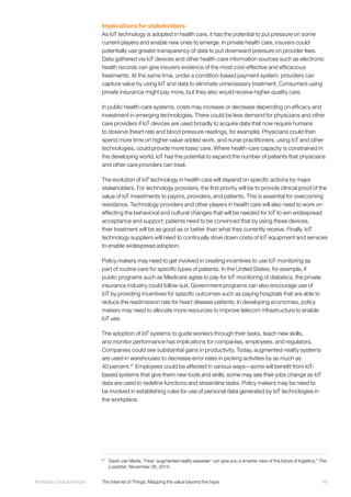 49McKinsey Global Institute	 The Internet of Things: Mapping the value beyond the hype
Implications for stakeholders
As IoT technology is adopted in health care, it has the potential to put pressure on some
current players and enable new ones to emerge. In private health care, insurers could
potentially use greater transparency of data to put downward pressure on provider fees.
Data gathered via IoT devices and other health-care information sources such as electronic
health records can give insurers evidence of the most cost-effective and efficacious
treatments. At the same time, under a condition-based payment system, providers can
capture value by using IoT and data to eliminate unnecessary treatment. Consumers using
private insurance might pay more, but they also would receive higher-quality care.
In public health-care systems, costs may increase or decrease depending on efficacy and
investment in emerging technologies. There could be less demand for physicians and other
care providers if IoT devices are used broadly to acquire data that now require humans
to observe (heart rate and blood pressure readings, for example). Physicians could then
spend more time on higher-value-added work, and nurse practitioners, using IoT and other
technologies, could provide more basic care. Where health-care capacity is constrained in
the developing world, IoT has the potential to expand the number of patients that physicians
and other care providers can treat.
The evolution of IoT technology in health care will depend on specific actions by major
stakeholders. For technology providers, the first priority will be to provide clinical proof of the
value of IoT investments to payors, providers, and patients. This is essential for overcoming
resistance. Technology providers and other players in health care will also need to work on
effecting the behavioral and cultural changes that will be needed for IoT to win widespread
acceptance and support; patients need to be convinced that by using these devices,
their treatment will be as good as or better than what they currently receive. Finally, IoT
technology suppliers will need to continually drive down costs of IoT equipment and services
to enable widespread adoption.
Policy makers may need to get involved in creating incentives to use IoT monitoring as
part of routine care for specific types of patients. In the United States, for example, if
public programs such as Medicare agree to pay for IoT monitoring of diabetics, the private
insurance industry could follow suit. Government programs can also encourage use of
IoT by providing incentives for specific outcomes such as paying hospitals that are able to
reduce the readmission rate for heart disease patients. In developing economies, policy
makers may need to allocate more resources to improve telecom infrastructure to enable
IoT use.
The adoption of IoT systems to guide workers through their tasks, teach new skills,
and monitor performance has implications for companies, employees, and regulators.
Companies could see substantial gains in productivity. Today, augmented-reality systems
are used in warehouses to decrease error rates in picking activities by as much as
40 percent.27
Employees could be affected in various ways—some will benefit from IoT-
based systems that give them new tools and skills; some may see their jobs change as IoT
data are used to redefine functions and streamline tasks. Policy makers may be need to
be involved in establishing rules for use of personal data generated by IoT technologies in
the workplace.
27
	 Gavin van Marle, “How ‘augmented reality eyewear’ can give you a smarter view of the future of logistics,” The
Loadstar, November 26, 2014.
 