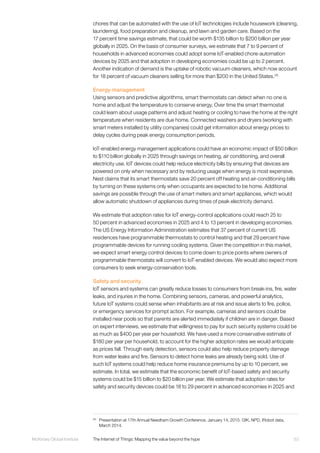 53McKinsey Global Institute	 The Internet of Things: Mapping the value beyond the hype
chores that can be automated with the use of IoT technologies include housework (cleaning,
laundering), food preparation and cleanup, and lawn and garden care. Based on the
17 percent time savings estimate, that could be worth $135 billion to $200 billion per year
globally in 2025. On the basis of consumer surveys, we estimate that 7 to 9 percent of
households in advanced economies could adopt some IoT-enabled chore-automation
devices by 2025 and that adoption in developing economies could be up to 2 percent.
Another indication of demand is the uptake of robotic vacuum cleaners, which now account
for 18 percent of vacuum cleaners selling for more than $200 in the United States.29
Energy management
Using sensors and predictive algorithms, smart thermostats can detect when no one is
home and adjust the temperature to conserve energy. Over time the smart thermostat
could learn about usage patterns and adjust heating or cooling to have the home at the right
temperature when residents are due home. Connected washers and dryers (working with
smart meters installed by utility companies) could get information about energy prices to
delay cycles during peak energy consumption periods.
IoT-enabled energy management applications could have an economic impact of $50 billion
to $110 billion globally in 2025 through savings on heating, air conditioning, and overall
electricity use. IoT devices could help reduce electricity bills by ensuring that devices are
powered on only when necessary and by reducing usage when energy is most expensive.
Nest claims that its smart thermostats save 20 percent off heating and air-conditioning bills
by turning on these systems only when occupants are expected to be home. Additional
savings are possible through the use of smart meters and smart appliances, which would
allow automatic shutdown of appliances during times of peak electricity demand.
We estimate that adoption rates for IoT energy-control applications could reach 25 to
50 percent in advanced economies in 2025 and 4 to 13 percent in developing economies.
The US Energy Information Administration estimates that 37 percent of current US
residences have programmable thermostats to control heating and that 29 percent have
programmable devices for running cooling systems. Given the competition in this market,
we expect smart energy control devices to come down to price points where owners of
programmable thermostats will convert to IoT-enabled devices. We would also expect more
consumers to seek energy-conservation tools.
Safety and security
IoT sensors and systems can greatly reduce losses to consumers from break-ins, fire, water
leaks, and injuries in the home. Combining sensors, cameras, and powerful analytics,
future IoT systems could sense when inhabitants are at risk and issue alerts to fire, police,
or emergency services for prompt action. For example, cameras and sensors could be
installed near pools so that parents are alerted immediately if children are in danger. Based
on expert interviews, we estimate that willingness to pay for such security systems could be
as much as $400 per year per household. We have used a more conservative estimate of
$180 per year per household, to account for the higher adoption rates we would anticipate
as prices fall. Through early detection, sensors could also help reduce property damage
from water leaks and fire. Sensors to detect home leaks are already being sold. Use of
such IoT systems could help reduce home insurance premiums by up to 10 percent, we
estimate. In total, we estimate that the economic benefit of IoT-based safety and security
systems could be $15 billion to $20 billion per year. We estimate that adoption rates for
safety and security devices could be 18 to 29 percent in advanced economies in 2025 and
29
	 Presentation at 17th Annual Needham Growth Conference, January 14, 2015. GfK, NPD, iRobot data,
March 2014.
 