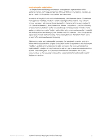 55McKinsey Global Institute	 The Internet of Things: Mapping the value beyond the hype
Implications for stakeholders
The adoption of IoT technology in homes will have significant implications for home
appliance makers, technology companies, utilities, and telecommunications providers, as
well as insurance companies, municipalities, and consumers.
As Internet of Things adoption in the home increases, consumers will start to look for more
from appliance manufacturers than a reliable washing machine or stove. They will want
to know how easy it is to program these devices from their smartphones and how they fit
into a home network with a dozen other smart devices. This presents a unique opportunity
for appliance manufacturers to offer services through home appliances. Innovative home
appliance makers can create “stickier” relationships with consumers through the thoughtful
use of valuable data and leveraging their direct access to consumers. Utility companies can
expect consumers to start demanding interoperability between their smart meters and a
range of IoT-enabled appliances and devices.
Telecommunication and cable/satellite companies that are already providing services to
homes will have opportunities to upsell IoT solutions. Some IoT systems will require complex
installation, and telecommunications and cable companies that have such capabilities
could make IoT installation a line of business as well as a way to generate more subscription
revenue. The challenge will be to provide consumers with convenience and to gain
consumer trust so that service providers will be welcomed into homes to install more IoT
devices and services.
 