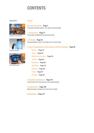 CONTENTS
HIGHLIGHTS
Operations optimization
Health and fitness
Home automation
35
37
50
In brief
Executive summary  Page 1
The hype has been great—the value may be greater
1. Introduction  Page 17
The power of digitizing the physical world
2. Findings  Page 23
Interoperability is key; most data are not used today
3. How IoT applications create value in different settings  Page 35
Human  Page 37
Home  Page 50
Retail environments  Page 56
Offices  Page 63
Factories  Page 66
Worksites  Page 74
Vehicles  Page 82
Cities  Page 87
Outside  Page 95
4. Enablers and barriers  Page 101
Technical and human issues must be addressed
5. Implications  Page 109
New business models and a new tech market
Bibliography  Page 127
 