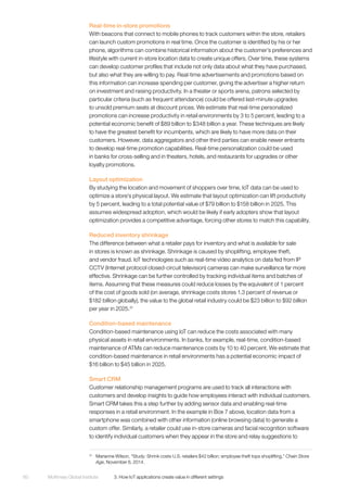 McKinsey Global Institute	 3. How IoT applications create value in different settings60
Real-time in-store promotions
With beacons that connect to mobile phones to track customers within the store, retailers
can launch custom promotions in real time. Once the customer is identified by his or her
phone, algorithms can combine historical information about the customer’s preferences and
lifestyle with current in-store location data to create unique offers. Over time, these systems
can develop customer profiles that include not only data about what they have purchased,
but also what they are willing to pay. Real-time advertisements and promotions based on
this information can increase spending per customer, giving the advertiser a higher return
on investment and raising productivity. In a theater or sports arena, patrons selected by
particular criteria (such as frequent attendance) could be offered last-minute upgrades
to unsold premium seats at discount prices. We estimate that real-time personalized
promotions can increase productivity in retail environments by 3 to 5 percent, leading to a
potential economic benefit of $89 billion to $348 billion a year. These techniques are likely
to have the greatest benefit for incumbents, which are likely to have more data on their
customers. However, data aggregators and other third parties can enable newer entrants
to develop real-time promotion capabilities. Real-time personalization could be used
in banks for cross-selling and in theaters, hotels, and restaurants for upgrades or other
loyalty promotions.
Layout optimization
By studying the location and movement of shoppers over time, IoT data can be used to
optimize a store’s physical layout. We estimate that layout optimization can lift productivity
by 5 percent, leading to a total potential value of $79 billion to $158 billion in 2025. This
assumes widespread adoption, which would be likely if early adopters show that layout
optimization provides a competitive advantage, forcing other stores to match this capability.
Reduced inventory shrinkage
The difference between what a retailer pays for inventory and what is available for sale
in stores is known as shrinkage. Shrinkage is caused by shoplifting, employee theft,
and vendor fraud. IoT technologies such as real-time video analytics on data fed from IP
CCTV (Internet protocol closed-circuit television) cameras can make surveillance far more
effective. Shrinkage can be further controlled by tracking individual items and batches of
items. Assuming that these measures could reduce losses by the equivalent of 1 percent
of the cost of goods sold (on average, shrinkage costs stores 1.3 percent of revenue or
$182 billion globally), the value to the global retail industry could be $23 billion to $92 billion
per year in 2025.31
Condition-based maintenance
Condition-based maintenance using IoT can reduce the costs associated with many
physical assets in retail environments. In banks, for example, real-time, condition-based
maintenance of ATMs can reduce maintenance costs by 10 to 40 percent. We estimate that
condition-based maintenance in retail environments has a potential economic impact of
$16 billion to $45 billion in 2025.
Smart CRM
Customer relationship management programs are used to track all interactions with
customers and develop insights to guide how employees interact with individual customers.
Smart CRM takes this a step further by adding sensor data and enabling real-time
responses in a retail environment. In the example in Box 7 above, location data from a
smartphone was combined with other information (online browsing data) to generate a
custom offer. Similarly, a retailer could use in-store cameras and facial recognition software
to identify individual customers when they appear in the store and relay suggestions to
31
	 Marianne Wilson, “Study: Shrink costs U.S. retailers $42 billion; employee theft tops shoplifting,” Chain Store
Age, November 6, 2014.
 