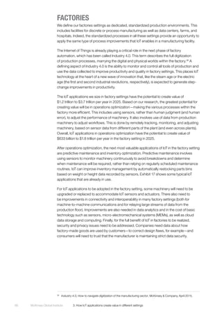 McKinsey Global Institute	 3. How IoT applications create value in different settings66
FACTORIES
We define our factories settings as dedicated, standardized production environments. This
includes facilities for discrete or process manufacturing as well as data centers, farms, and
hospitals. Indeed, the standardized processes in all these settings provide an opportunity to
apply the same type of process improvements that IoT enables in a manufacturing facility.
The Internet of Things is already playing a critical role in the next phase of factory
automation, which has been called Industry 4.0. This term describes the full digitization
of production processes, marrying the digital and physical worlds within the factory.36
A
defining aspect of Industry 4.0 is the ability to monitor and control all tools of production and
use the data collected to improve productivity and quality in factory settings. This places IoT
technology at the heart of a new wave of innovation that, like the steam age or the electric
age (the first and second industrial revolutions, respectively), is expected to generate step-
change improvements in productivity.
The IoT applications we size in factory settings have the potential to create value of
$1.2 trillion to $3.7 trillion per year in 2025. Based on our research, the greatest potential for
creating value will be in operations optimization—making the various processes within the
factory more efficient. This includes using sensors, rather than human judgment (and human
error), to adjust the performance of machinery. It also involves use of data from production
machinery to adjust workflows. This is done by remotely tracking, monitoring, and adjusting
machinery, based on sensor data from different parts of the plant (and even across plants).
Overall, IoT applications in operations optimization have the potential to create value of
$633 billion to $1.8 trillion per year in the factory setting in 2025.
After operations optimization, the next most valuable applications of IoT in the factory setting
are predictive maintenance and inventory optimization. Predictive maintenance involves
using sensors to monitor machinery continuously to avoid breakdowns and determine
when maintenance will be required, rather than relying on regularly scheduled maintenance
routines. IoT can improve inventory management by automatically restocking parts bins
based on weight or height data recorded by sensors. Exhibit 17 shows some typical IoT
applications that are already in use.
For IoT applications to be adopted in the factory setting, some machinery will need to be
upgraded or replaced to accommodate IoT sensors and actuators. There also need to
be improvements in connectivity and interoperability in many factory settings (both for
machine-to-machine communications and for relaying large streams of data from the
production floor). Improvements are also needed in data analytics and in the cost of basic
technology such as sensors, micro-electromechanical systems (MEMs), as well as cloud
data storage and computing. Finally, for the full benefit of IoT in factories to be realized,
security and privacy issues need to be addressed. Companies need data about how
factory-made goods are used by customers—to correct design flaws, for example—and
consumers will need to trust that the manufacturer is maintaining strict data security.
36
	 Industry 4.0, How to navigate digitization of the manufacturing sector, McKinsey & Company, April 2015.
 