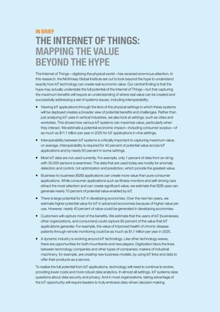 IN BRIEF
THE INTERNET OF THINGS:
MAPPING THE VALUE
BEYOND THE HYPE
The Internet of Things—digitizing the physical world—has received enormous attention. In
this research, the McKinsey Global Institute set out to look beyond the hype to understand
exactly how IoT technology can create real economic value. Our central finding is that the
hype may actually understate the full potential of the Internet of Things—but that capturing
the maximum benefits will require an understanding of where real value can be created and
successfully addressing a set of systems issues, including interoperability.
ƒƒ Viewing IoT applications through the lens of the physical settings in which these systems
will be deployed creates a broader view of potential benefits and challenges. Rather than
just analyzing IoT uses in vertical industries, we also look at settings, such as cities and
worksites. This shows how various IoT systems can maximize value, particularly when
they interact. We estimate a potential economic impact—including consumer surplus—of
as much as $11.1 trillion per year in 2025 for IoT applications in nine settings.
ƒƒ Interoperability between IoT systems is critically important to capturing maximum value;
on average, interoperability is required for 40 percent of potential value across IoT
applications and by nearly 60 percent in some settings.
ƒƒ Most IoT data are not used currently. For example, only 1 percent of data from an oil rig
with 30,000 sensors is examined. The data that are used today are mostly for anomaly
detection and control, not optimization and prediction, which provide the greatest value.
ƒƒ Business-to-business (B2B) applications can create more value than pure consumer
applications. While consumer applications such as fitness monitors and self-driving cars
attract the most attention and can create significant value, we estimate that B2B uses can
generate nearly 70 percent of potential value enabled by IoT.
ƒƒ There is large potential for IoT in developing economies. Over the next ten years, we
estimate higher potential value for IoT in advanced economies because of higher value per
use. However, nearly 40 percent of value could be generated in developing economies.
ƒƒ Customers will capture most of the benefits. We estimate that the users of IoT (businesses,
other organizations, and consumers) could capture 90 percent of the value that IoT
applications generate. For example, the value of improved health of chronic disease
patients through remote monitoring could be as much as $1.1 trillion per year in 2025.
ƒƒ A dynamic industry is evolving around IoT technology. Like other technology waves,
there are opportunities for both incumbents and new players. Digitization blurs the lines
between technology companies and other types of companies; makers of industrial
machinery, for example, are creating new business models, by using IoT links and data to
offer their products as a service.
To realize the full potential from IoT applications, technology will need to continue to evolve,
providing lower costs and more robust data analytics. In almost all settings, IoT systems raise
questions about data security and privacy. And in most organizations, taking advantage of
the IoT opportunity will require leaders to truly embrace data-driven decision making.
 